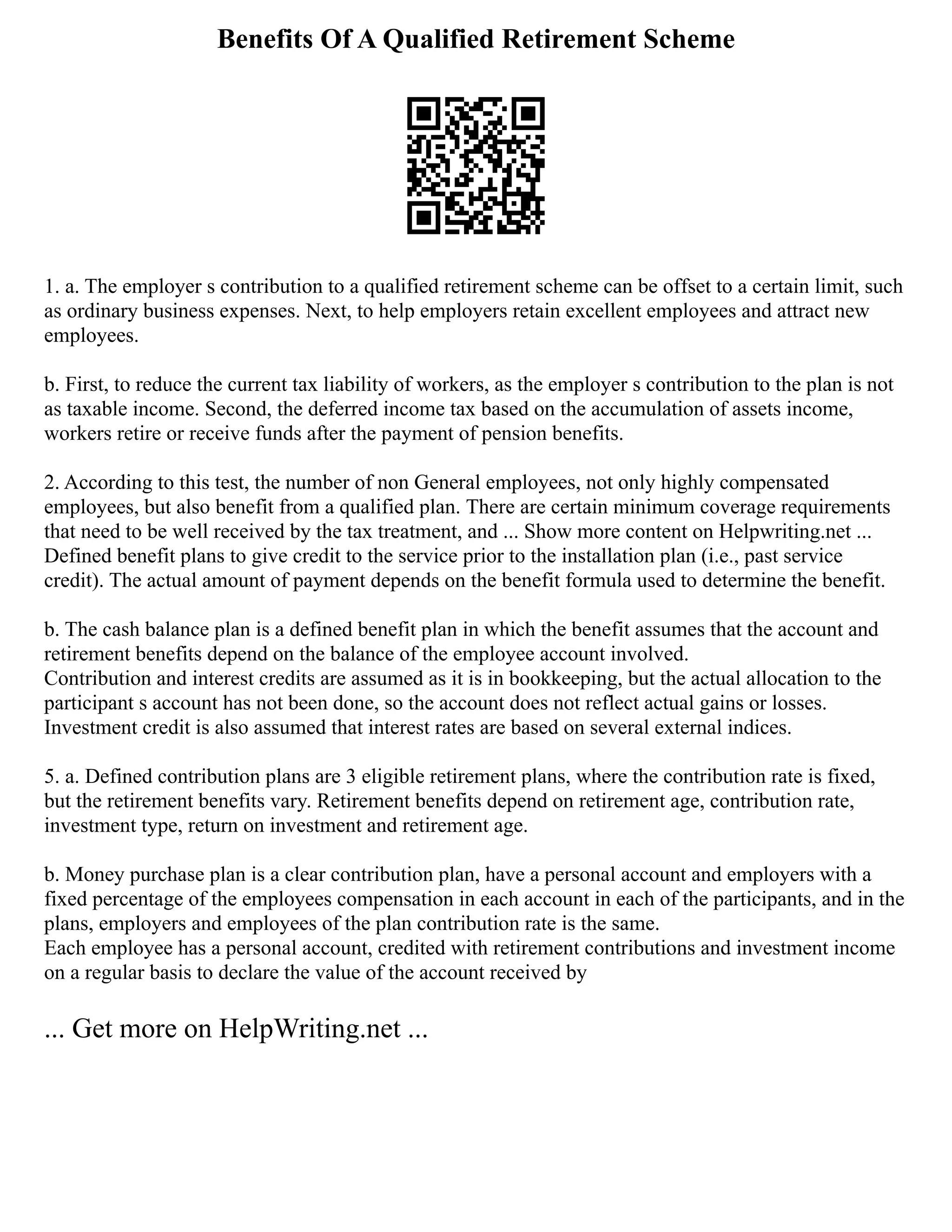 Benefits Of A Qualified Retirement Scheme
1. a. The employer s contribution to a qualified retirement scheme can be offset to a certain limit, such
as ordinary business expenses. Next, to help employers retain excellent employees and attract new
employees.
b. First, to reduce the current tax liability of workers, as the employer s contribution to the plan is not
as taxable income. Second, the deferred income tax based on the accumulation of assets income,
workers retire or receive funds after the payment of pension benefits.
2. According to this test, the number of non General employees, not only highly compensated
employees, but also benefit from a qualified plan. There are certain minimum coverage requirements
that need to be well received by the tax treatment, and ... Show more content on Helpwriting.net ...
Defined benefit plans to give credit to the service prior to the installation plan (i.e., past service
credit). The actual amount of payment depends on the benefit formula used to determine the benefit.
b. The cash balance plan is a defined benefit plan in which the benefit assumes that the account and
retirement benefits depend on the balance of the employee account involved.
Contribution and interest credits are assumed as it is in bookkeeping, but the actual allocation to the
participant s account has not been done, so the account does not reflect actual gains or losses.
Investment credit is also assumed that interest rates are based on several external indices.
5. a. Defined contribution plans are 3 eligible retirement plans, where the contribution rate is fixed,
but the retirement benefits vary. Retirement benefits depend on retirement age, contribution rate,
investment type, return on investment and retirement age.
b. Money purchase plan is a clear contribution plan, have a personal account and employers with a
fixed percentage of the employees compensation in each account in each of the participants, and in the
plans, employers and employees of the plan contribution rate is the same.
Each employee has a personal account, credited with retirement contributions and investment income
on a regular basis to declare the value of the account received by
... Get more on HelpWriting.net ...
 