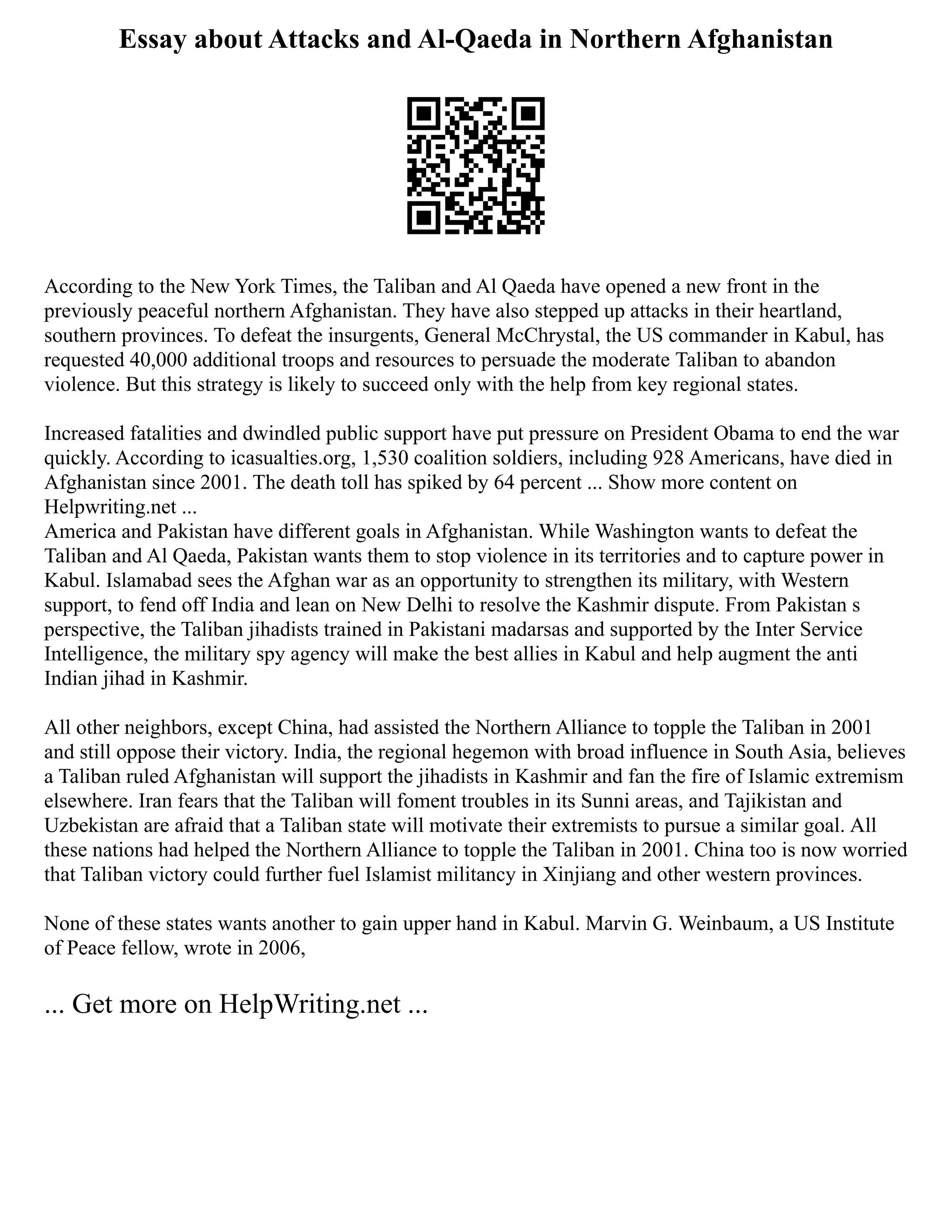 Essay about Attacks and Al-Qaeda in Northern Afghanistan
According to the New York Times, the Taliban and Al Qaeda have opened a new front in the
previously peaceful northern Afghanistan. They have also stepped up attacks in their heartland,
southern provinces. To defeat the insurgents, General McChrystal, the US commander in Kabul, has
requested 40,000 additional troops and resources to persuade the moderate Taliban to abandon
violence. But this strategy is likely to succeed only with the help from key regional states.
Increased fatalities and dwindled public support have put pressure on President Obama to end the war
quickly. According to icasualties.org, 1,530 coalition soldiers, including 928 Americans, have died in
Afghanistan since 2001. The death toll has spiked by 64 percent ... Show more content on
Helpwriting.net ...
America and Pakistan have different goals in Afghanistan. While Washington wants to defeat the
Taliban and Al Qaeda, Pakistan wants them to stop violence in its territories and to capture power in
Kabul. Islamabad sees the Afghan war as an opportunity to strengthen its military, with Western
support, to fend off India and lean on New Delhi to resolve the Kashmir dispute. From Pakistan s
perspective, the Taliban jihadists trained in Pakistani madarsas and supported by the Inter Service
Intelligence, the military spy agency will make the best allies in Kabul and help augment the anti
Indian jihad in Kashmir.
All other neighbors, except China, had assisted the Northern Alliance to topple the Taliban in 2001
and still oppose their victory. India, the regional hegemon with broad influence in South Asia, believes
a Taliban ruled Afghanistan will support the jihadists in Kashmir and fan the fire of Islamic extremism
elsewhere. Iran fears that the Taliban will foment troubles in its Sunni areas, and Tajikistan and
Uzbekistan are afraid that a Taliban state will motivate their extremists to pursue a similar goal. All
these nations had helped the Northern Alliance to topple the Taliban in 2001. China too is now worried
that Taliban victory could further fuel Islamist militancy in Xinjiang and other western provinces.
None of these states wants another to gain upper hand in Kabul. Marvin G. Weinbaum, a US Institute
of Peace fellow, wrote in 2006,
... Get more on HelpWriting.net ...
 