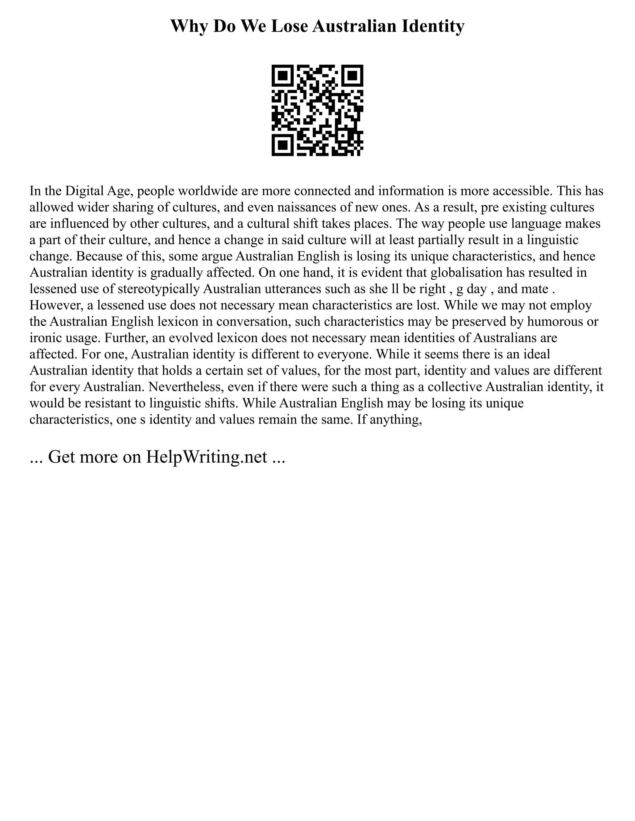 Why Do We Lose Australian Identity
In the Digital Age, people worldwide are more connected and information is more accessible. This has
allowed wider sharing of cultures, and even naissances of new ones. As a result, pre existing cultures
are influenced by other cultures, and a cultural shift takes places. The way people use language makes
a part of their culture, and hence a change in said culture will at least partially result in a linguistic
change. Because of this, some argue Australian English is losing its unique characteristics, and hence
Australian identity is gradually affected. On one hand, it is evident that globalisation has resulted in
lessened use of stereotypically Australian utterances such as she ll be right , g day , and mate .
However, a lessened use does not necessary mean characteristics are lost. While we may not employ
the Australian English lexicon in conversation, such characteristics may be preserved by humorous or
ironic usage. Further, an evolved lexicon does not necessary mean identities of Australians are
affected. For one, Australian identity is different to everyone. While it seems there is an ideal
Australian identity that holds a certain set of values, for the most part, identity and values are different
for every Australian. Nevertheless, even if there were such a thing as a collective Australian identity, it
would be resistant to linguistic shifts. While Australian English may be losing its unique
characteristics, one s identity and values remain the same. If anything,
... Get more on HelpWriting.net ...
 
