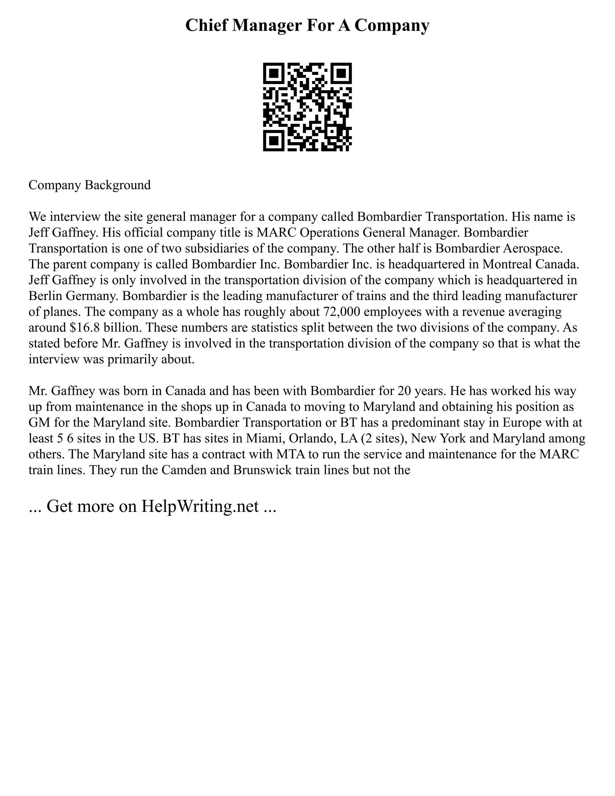 Chief Manager For A Company
Company Background
We interview the site general manager for a company called Bombardier Transportation. His name is
Jeff Gaffney. His official company title is MARC Operations General Manager. Bombardier
Transportation is one of two subsidiaries of the company. The other half is Bombardier Aerospace.
The parent company is called Bombardier Inc. Bombardier Inc. is headquartered in Montreal Canada.
Jeff Gaffney is only involved in the transportation division of the company which is headquartered in
Berlin Germany. Bombardier is the leading manufacturer of trains and the third leading manufacturer
of planes. The company as a whole has roughly about 72,000 employees with a revenue averaging
around $16.8 billion. These numbers are statistics split between the two divisions of the company. As
stated before Mr. Gaffney is involved in the transportation division of the company so that is what the
interview was primarily about.
Mr. Gaffney was born in Canada and has been with Bombardier for 20 years. He has worked his way
up from maintenance in the shops up in Canada to moving to Maryland and obtaining his position as
GM for the Maryland site. Bombardier Transportation or BT has a predominant stay in Europe with at
least 5 6 sites in the US. BT has sites in Miami, Orlando, LA (2 sites), New York and Maryland among
others. The Maryland site has a contract with MTA to run the service and maintenance for the MARC
train lines. They run the Camden and Brunswick train lines but not the
... Get more on HelpWriting.net ...
 