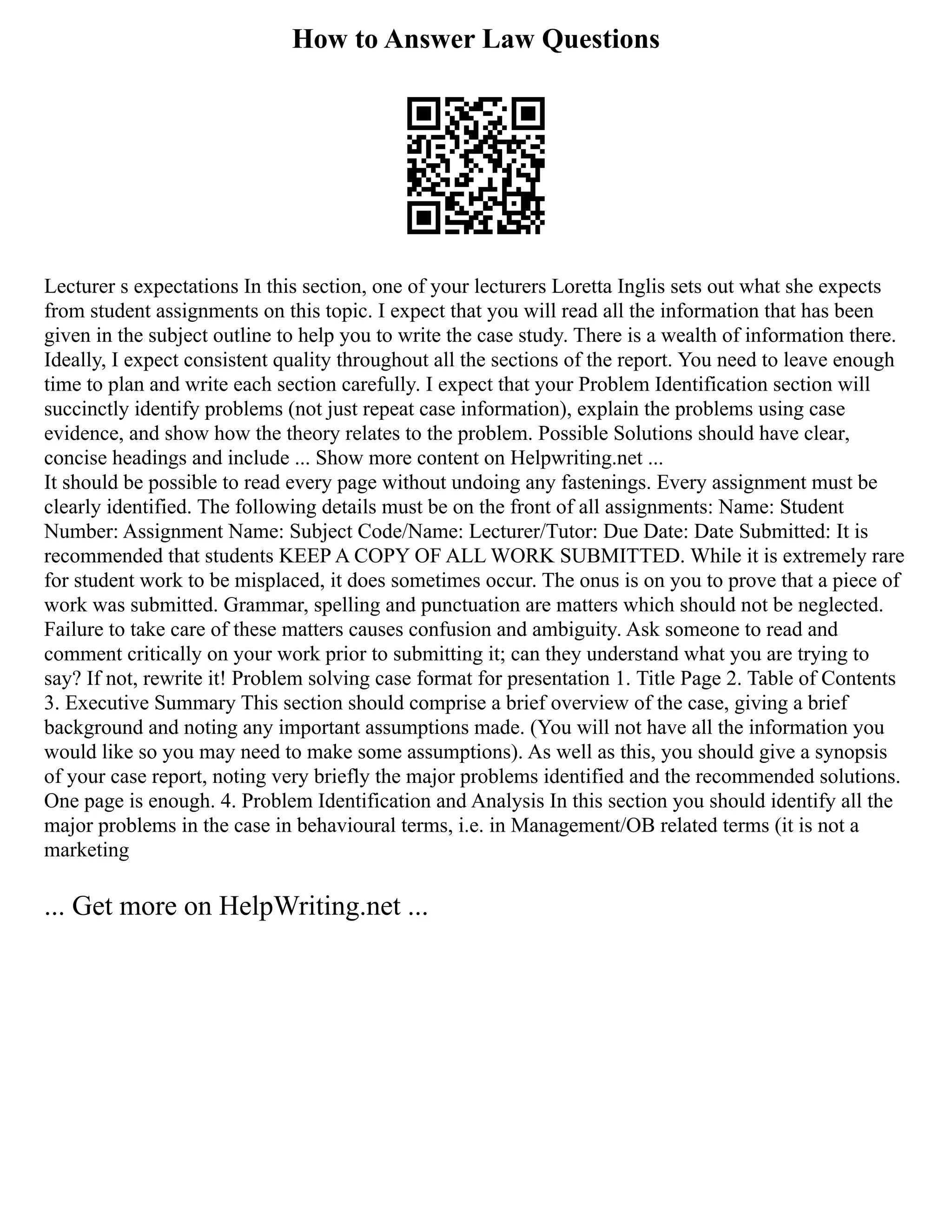 How to Answer Law Questions
Lecturer s expectations In this section, one of your lecturers Loretta Inglis sets out what she expects
from student assignments on this topic. I expect that you will read all the information that has been
given in the subject outline to help you to write the case study. There is a wealth of information there.
Ideally, I expect consistent quality throughout all the sections of the report. You need to leave enough
time to plan and write each section carefully. I expect that your Problem Identification section will
succinctly identify problems (not just repeat case information), explain the problems using case
evidence, and show how the theory relates to the problem. Possible Solutions should have clear,
concise headings and include ... Show more content on Helpwriting.net ...
It should be possible to read every page without undoing any fastenings. Every assignment must be
clearly identified. The following details must be on the front of all assignments: Name: Student
Number: Assignment Name: Subject Code/Name: Lecturer/Tutor: Due Date: Date Submitted: It is
recommended that students KEEP A COPY OF ALL WORK SUBMITTED. While it is extremely rare
for student work to be misplaced, it does sometimes occur. The onus is on you to prove that a piece of
work was submitted. Grammar, spelling and punctuation are matters which should not be neglected.
Failure to take care of these matters causes confusion and ambiguity. Ask someone to read and
comment critically on your work prior to submitting it; can they understand what you are trying to
say? If not, rewrite it! Problem solving case format for presentation 1. Title Page 2. Table of Contents
3. Executive Summary This section should comprise a brief overview of the case, giving a brief
background and noting any important assumptions made. (You will not have all the information you
would like so you may need to make some assumptions). As well as this, you should give a synopsis
of your case report, noting very briefly the major problems identified and the recommended solutions.
One page is enough. 4. Problem Identification and Analysis In this section you should identify all the
major problems in the case in behavioural terms, i.e. in Management/OB related terms (it is not a
marketing
... Get more on HelpWriting.net ...
 