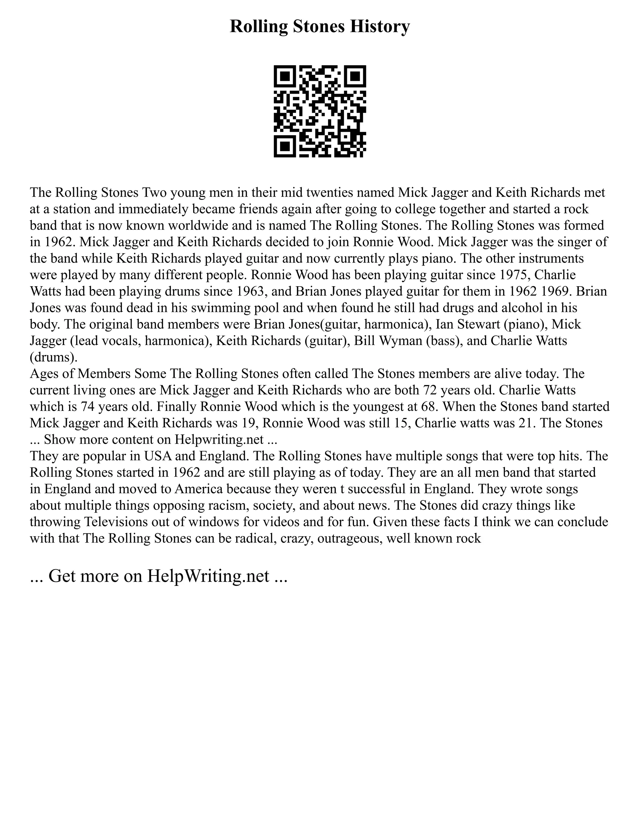Rolling Stones History
The Rolling Stones Two young men in their mid twenties named Mick Jagger and Keith Richards met
at a station and immediately became friends again after going to college together and started a rock
band that is now known worldwide and is named The Rolling Stones. The Rolling Stones was formed
in 1962. Mick Jagger and Keith Richards decided to join Ronnie Wood. Mick Jagger was the singer of
the band while Keith Richards played guitar and now currently plays piano. The other instruments
were played by many different people. Ronnie Wood has been playing guitar since 1975, Charlie
Watts had been playing drums since 1963, and Brian Jones played guitar for them in 1962 1969. Brian
Jones was found dead in his swimming pool and when found he still had drugs and alcohol in his
body. The original band members were Brian Jones(guitar, harmonica), Ian Stewart (piano), Mick
Jagger (lead vocals, harmonica), Keith Richards (guitar), Bill Wyman (bass), and Charlie Watts
(drums).
Ages of Members Some The Rolling Stones often called The Stones members are alive today. The
current living ones are Mick Jagger and Keith Richards who are both 72 years old. Charlie Watts
which is 74 years old. Finally Ronnie Wood which is the youngest at 68. When the Stones band started
Mick Jagger and Keith Richards was 19, Ronnie Wood was still 15, Charlie watts was 21. The Stones
... Show more content on Helpwriting.net ...
They are popular in USA and England. The Rolling Stones have multiple songs that were top hits. The
Rolling Stones started in 1962 and are still playing as of today. They are an all men band that started
in England and moved to America because they weren t successful in England. They wrote songs
about multiple things opposing racism, society, and about news. The Stones did crazy things like
throwing Televisions out of windows for videos and for fun. Given these facts I think we can conclude
with that The Rolling Stones can be radical, crazy, outrageous, well known rock
... Get more on HelpWriting.net ...
 