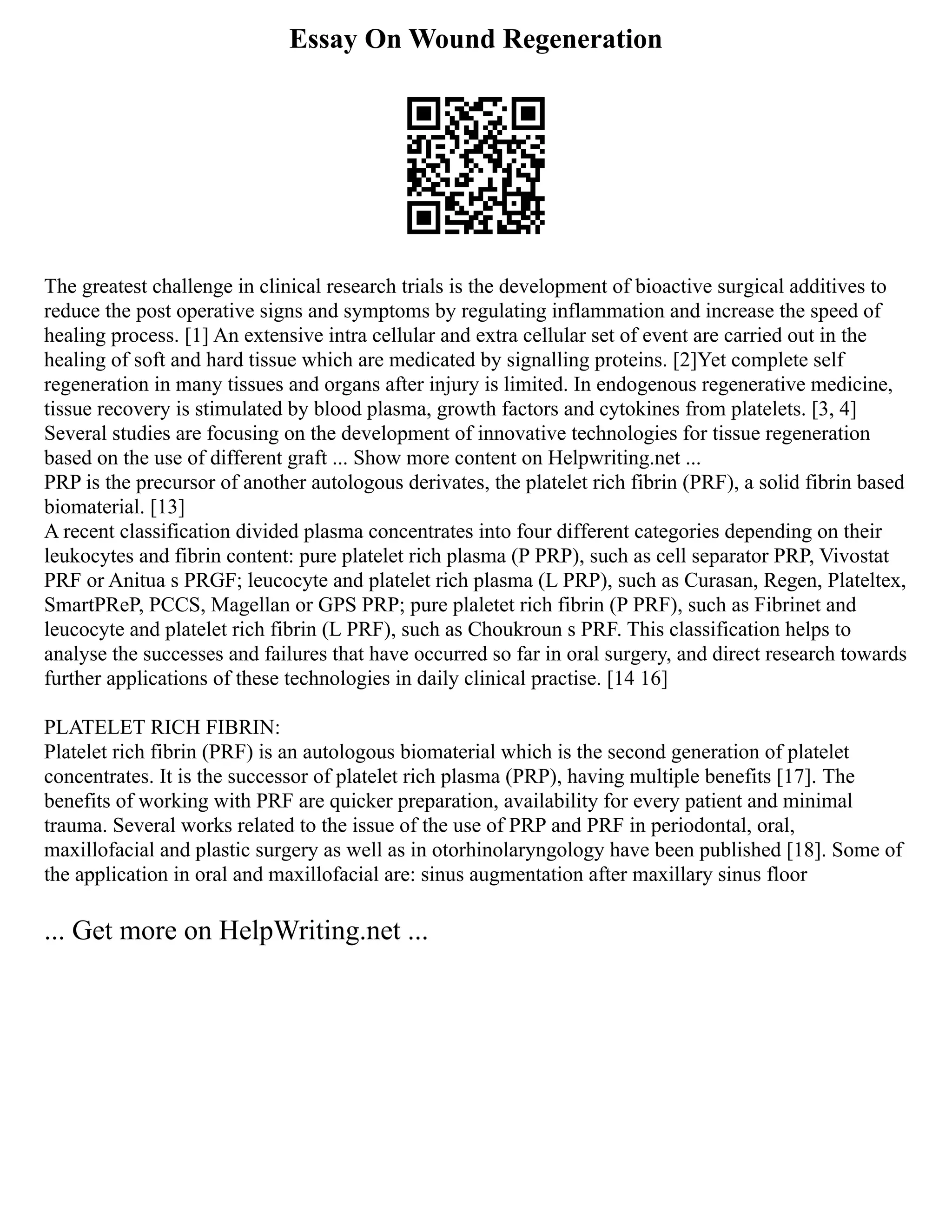 Essay On Wound Regeneration
The greatest challenge in clinical research trials is the development of bioactive surgical additives to
reduce the post operative signs and symptoms by regulating inflammation and increase the speed of
healing process. [1] An extensive intra cellular and extra cellular set of event are carried out in the
healing of soft and hard tissue which are medicated by signalling proteins. [2]Yet complete self
regeneration in many tissues and organs after injury is limited. In endogenous regenerative medicine,
tissue recovery is stimulated by blood plasma, growth factors and cytokines from platelets. [3, 4]
Several studies are focusing on the development of innovative technologies for tissue regeneration
based on the use of different graft ... Show more content on Helpwriting.net ...
PRP is the precursor of another autologous derivates, the platelet rich fibrin (PRF), a solid fibrin based
biomaterial. [13]
A recent classification divided plasma concentrates into four different categories depending on their
leukocytes and fibrin content: pure platelet rich plasma (P PRP), such as cell separator PRP, Vivostat
PRF or Anitua s PRGF; leucocyte and platelet rich plasma (L PRP), such as Curasan, Regen, Plateltex,
SmartPReP, PCCS, Magellan or GPS PRP; pure plaletet rich fibrin (P PRF), such as Fibrinet and
leucocyte and platelet rich fibrin (L PRF), such as Choukroun s PRF. This classification helps to
analyse the successes and failures that have occurred so far in oral surgery, and direct research towards
further applications of these technologies in daily clinical practise. [14 16]
PLATELET RICH FIBRIN:
Platelet rich fibrin (PRF) is an autologous biomaterial which is the second generation of platelet
concentrates. It is the successor of platelet rich plasma (PRP), having multiple benefits [17]. The
benefits of working with PRF are quicker preparation, availability for every patient and minimal
trauma. Several works related to the issue of the use of PRP and PRF in periodontal, oral,
maxillofacial and plastic surgery as well as in otorhinolaryngology have been published [18]. Some of
the application in oral and maxillofacial are: sinus augmentation after maxillary sinus floor
... Get more on HelpWriting.net ...
 