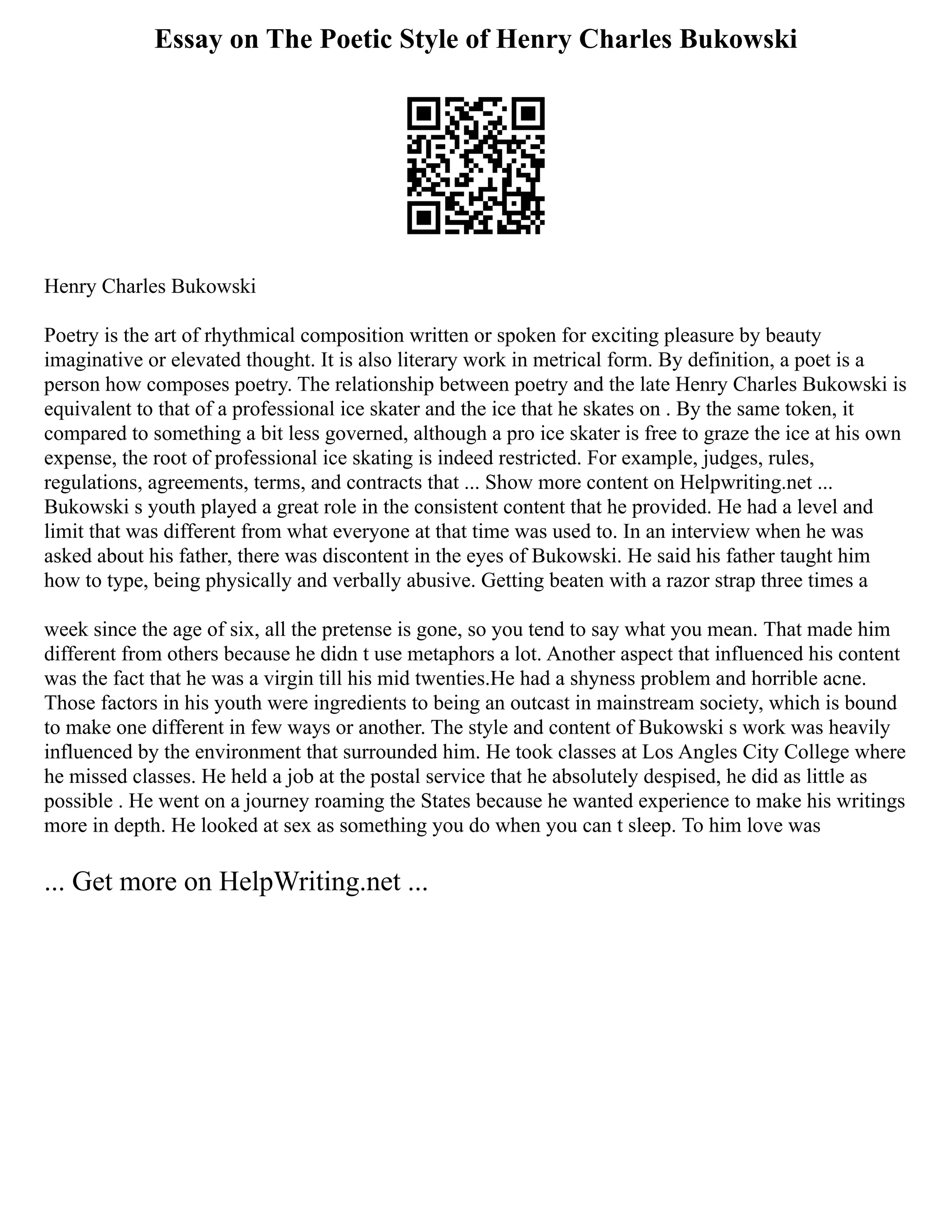Essay on The Poetic Style of Henry Charles Bukowski
Henry Charles Bukowski
Poetry is the art of rhythmical composition written or spoken for exciting pleasure by beauty
imaginative or elevated thought. It is also literary work in metrical form. By definition, a poet is a
person how composes poetry. The relationship between poetry and the late Henry Charles Bukowski is
equivalent to that of a professional ice skater and the ice that he skates on . By the same token, it
compared to something a bit less governed, although a pro ice skater is free to graze the ice at his own
expense, the root of professional ice skating is indeed restricted. For example, judges, rules,
regulations, agreements, terms, and contracts that ... Show more content on Helpwriting.net ...
Bukowski s youth played a great role in the consistent content that he provided. He had a level and
limit that was different from what everyone at that time was used to. In an interview when he was
asked about his father, there was discontent in the eyes of Bukowski. He said his father taught him
how to type, being physically and verbally abusive. Getting beaten with a razor strap three times a
week since the age of six, all the pretense is gone, so you tend to say what you mean. That made him
different from others because he didn t use metaphors a lot. Another aspect that influenced his content
was the fact that he was a virgin till his mid twenties.He had a shyness problem and horrible acne.
Those factors in his youth were ingredients to being an outcast in mainstream society, which is bound
to make one different in few ways or another. The style and content of Bukowski s work was heavily
influenced by the environment that surrounded him. He took classes at Los Angles City College where
he missed classes. He held a job at the postal service that he absolutely despised, he did as little as
possible . He went on a journey roaming the States because he wanted experience to make his writings
more in depth. He looked at sex as something you do when you can t sleep. To him love was
... Get more on HelpWriting.net ...
 