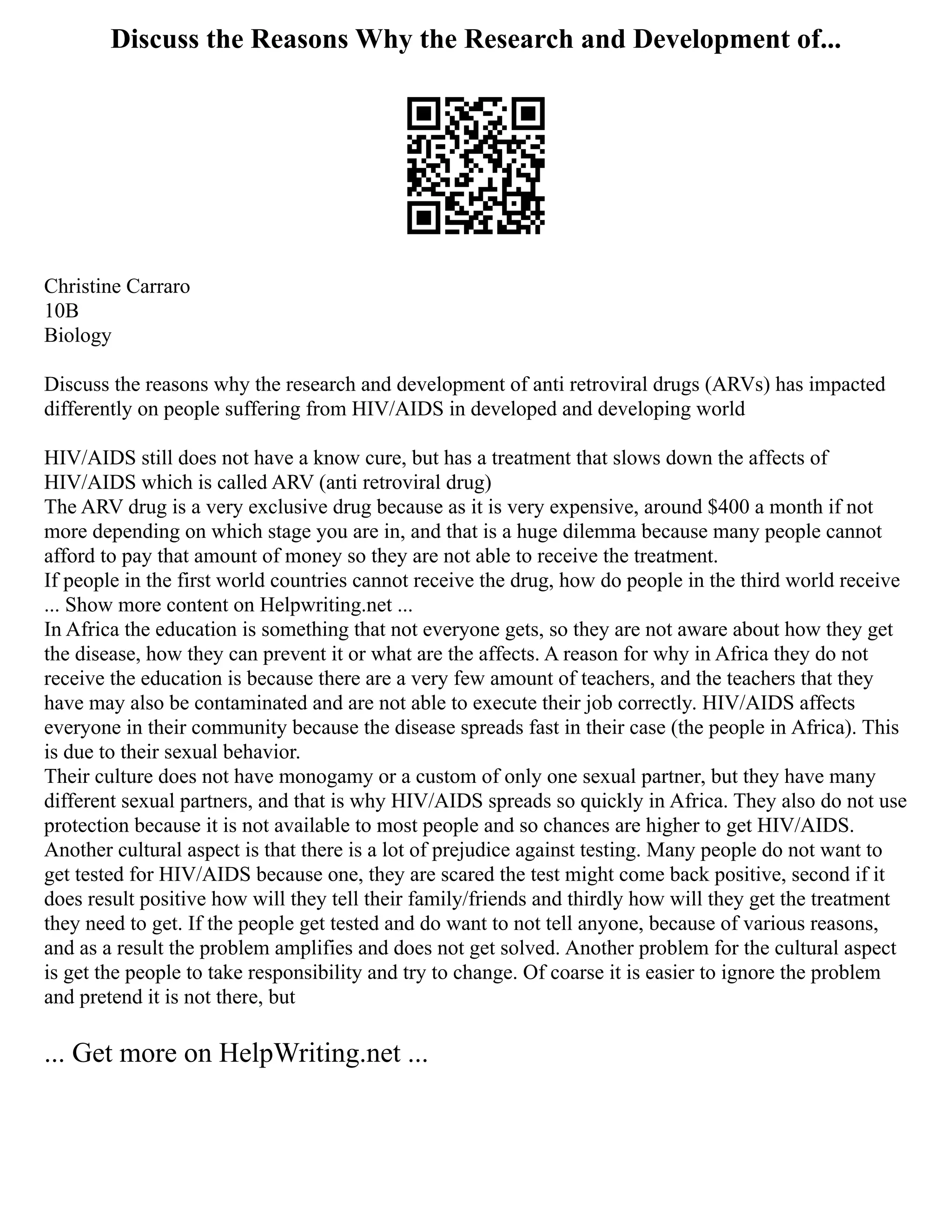 Discuss the Reasons Why the Research and Development of...
Christine Carraro
10B
Biology
Discuss the reasons why the research and development of anti retroviral drugs (ARVs) has impacted
differently on people suffering from HIV/AIDS in developed and developing world
HIV/AIDS still does not have a know cure, but has a treatment that slows down the affects of
HIV/AIDS which is called ARV (anti retroviral drug)
The ARV drug is a very exclusive drug because as it is very expensive, around $400 a month if not
more depending on which stage you are in, and that is a huge dilemma because many people cannot
afford to pay that amount of money so they are not able to receive the treatment.
If people in the first world countries cannot receive the drug, how do people in the third world receive
... Show more content on Helpwriting.net ...
In Africa the education is something that not everyone gets, so they are not aware about how they get
the disease, how they can prevent it or what are the affects. A reason for why in Africa they do not
receive the education is because there are a very few amount of teachers, and the teachers that they
have may also be contaminated and are not able to execute their job correctly. HIV/AIDS affects
everyone in their community because the disease spreads fast in their case (the people in Africa). This
is due to their sexual behavior.
Their culture does not have monogamy or a custom of only one sexual partner, but they have many
different sexual partners, and that is why HIV/AIDS spreads so quickly in Africa. They also do not use
protection because it is not available to most people and so chances are higher to get HIV/AIDS.
Another cultural aspect is that there is a lot of prejudice against testing. Many people do not want to
get tested for HIV/AIDS because one, they are scared the test might come back positive, second if it
does result positive how will they tell their family/friends and thirdly how will they get the treatment
they need to get. If the people get tested and do want to not tell anyone, because of various reasons,
and as a result the problem amplifies and does not get solved. Another problem for the cultural aspect
is get the people to take responsibility and try to change. Of coarse it is easier to ignore the problem
and pretend it is not there, but
... Get more on HelpWriting.net ...
 