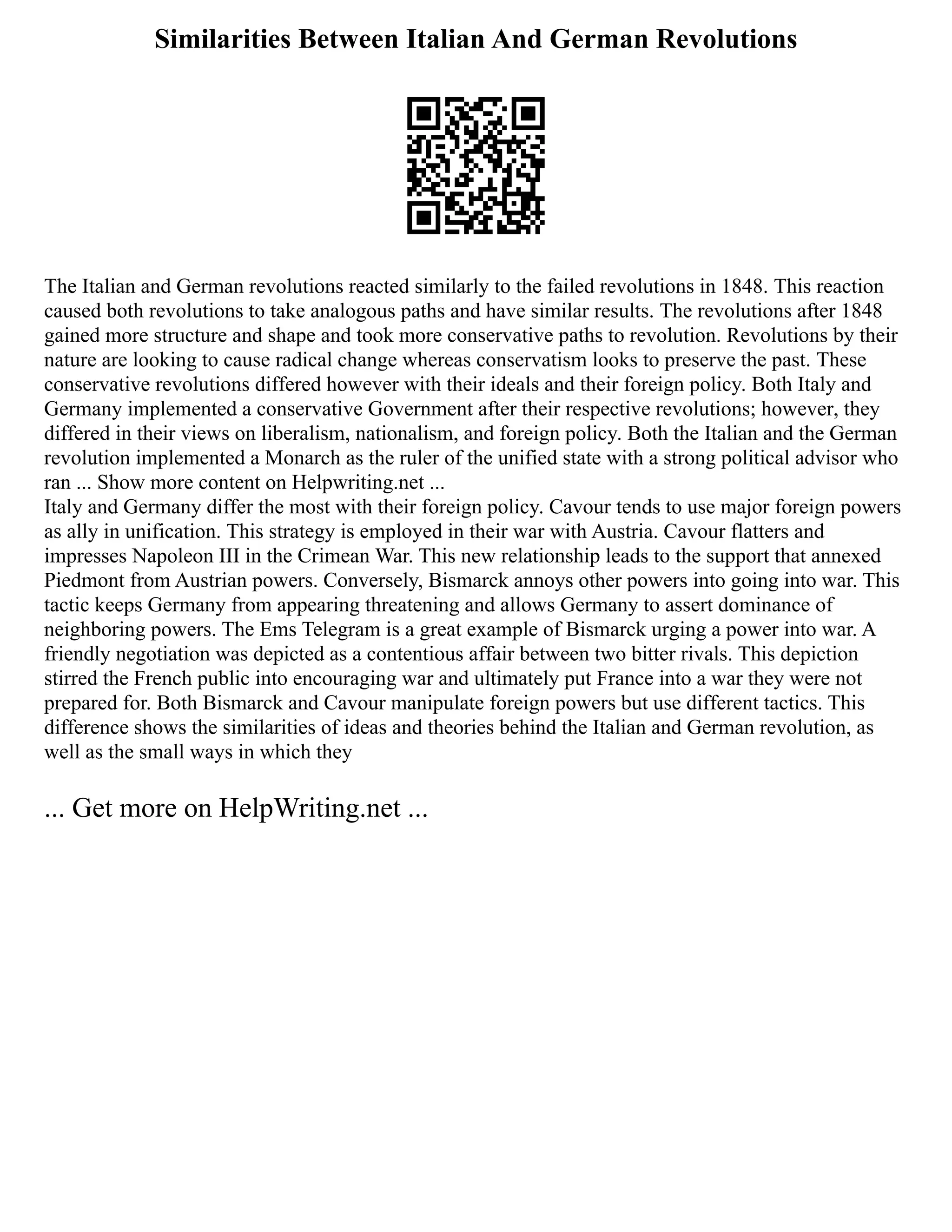 Similarities Between Italian And German Revolutions
The Italian and German revolutions reacted similarly to the failed revolutions in 1848. This reaction
caused both revolutions to take analogous paths and have similar results. The revolutions after 1848
gained more structure and shape and took more conservative paths to revolution. Revolutions by their
nature are looking to cause radical change whereas conservatism looks to preserve the past. These
conservative revolutions differed however with their ideals and their foreign policy. Both Italy and
Germany implemented a conservative Government after their respective revolutions; however, they
differed in their views on liberalism, nationalism, and foreign policy. Both the Italian and the German
revolution implemented a Monarch as the ruler of the unified state with a strong political advisor who
ran ... Show more content on Helpwriting.net ...
Italy and Germany differ the most with their foreign policy. Cavour tends to use major foreign powers
as ally in unification. This strategy is employed in their war with Austria. Cavour flatters and
impresses Napoleon III in the Crimean War. This new relationship leads to the support that annexed
Piedmont from Austrian powers. Conversely, Bismarck annoys other powers into going into war. This
tactic keeps Germany from appearing threatening and allows Germany to assert dominance of
neighboring powers. The Ems Telegram is a great example of Bismarck urging a power into war. A
friendly negotiation was depicted as a contentious affair between two bitter rivals. This depiction
stirred the French public into encouraging war and ultimately put France into a war they were not
prepared for. Both Bismarck and Cavour manipulate foreign powers but use different tactics. This
difference shows the similarities of ideas and theories behind the Italian and German revolution, as
well as the small ways in which they
... Get more on HelpWriting.net ...
 