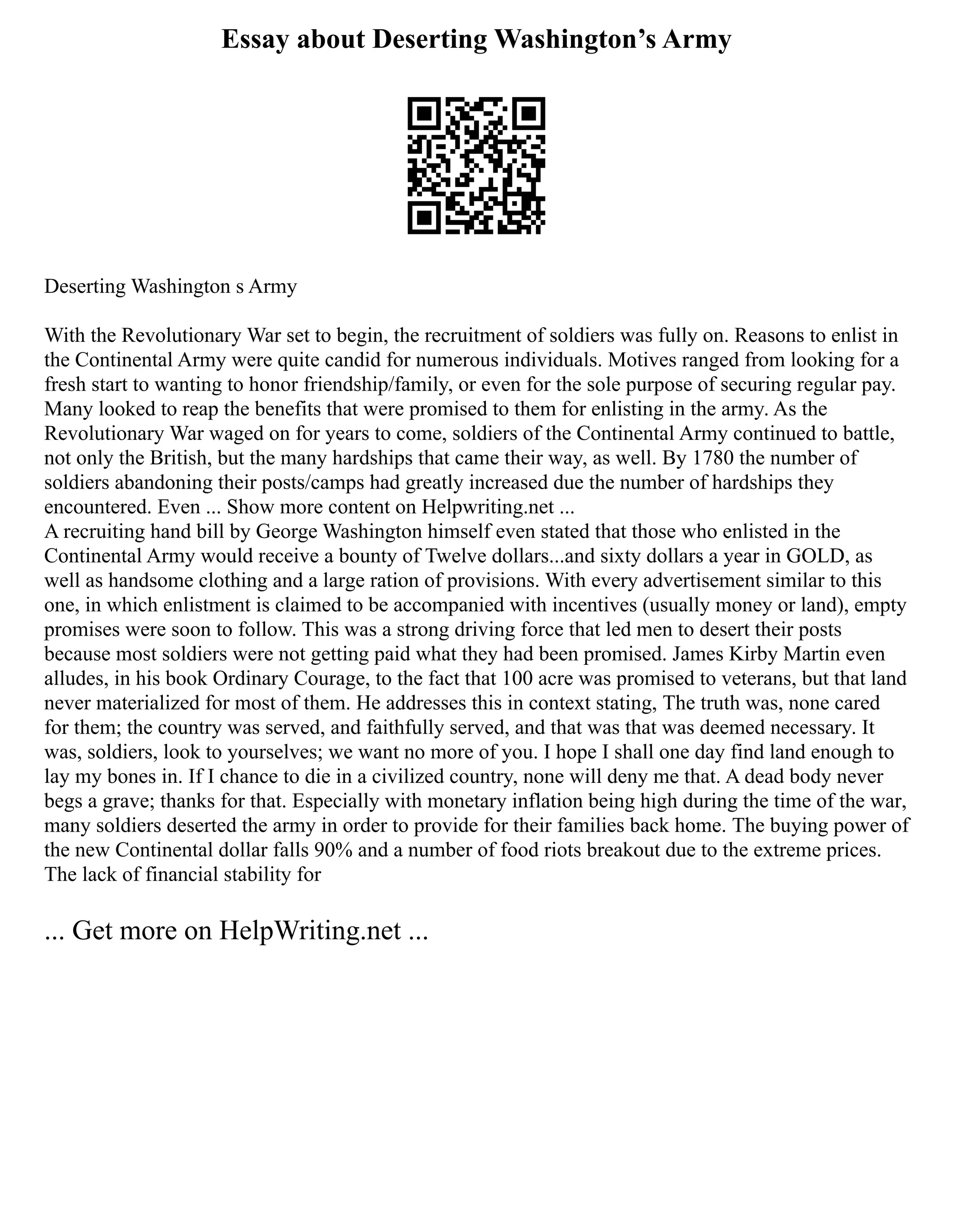 Essay about Deserting Washington’s Army
Deserting Washington s Army
With the Revolutionary War set to begin, the recruitment of soldiers was fully on. Reasons to enlist in
the Continental Army were quite candid for numerous individuals. Motives ranged from looking for a
fresh start to wanting to honor friendship/family, or even for the sole purpose of securing regular pay.
Many looked to reap the benefits that were promised to them for enlisting in the army. As the
Revolutionary War waged on for years to come, soldiers of the Continental Army continued to battle,
not only the British, but the many hardships that came their way, as well. By 1780 the number of
soldiers abandoning their posts/camps had greatly increased due the number of hardships they
encountered. Even ... Show more content on Helpwriting.net ...
A recruiting hand bill by George Washington himself even stated that those who enlisted in the
Continental Army would receive a bounty of Twelve dollars...and sixty dollars a year in GOLD, as
well as handsome clothing and a large ration of provisions. With every advertisement similar to this
one, in which enlistment is claimed to be accompanied with incentives (usually money or land), empty
promises were soon to follow. This was a strong driving force that led men to desert their posts
because most soldiers were not getting paid what they had been promised. James Kirby Martin even
alludes, in his book Ordinary Courage, to the fact that 100 acre was promised to veterans, but that land
never materialized for most of them. He addresses this in context stating, The truth was, none cared
for them; the country was served, and faithfully served, and that was that was deemed necessary. It
was, soldiers, look to yourselves; we want no more of you. I hope I shall one day find land enough to
lay my bones in. If I chance to die in a civilized country, none will deny me that. A dead body never
begs a grave; thanks for that. Especially with monetary inflation being high during the time of the war,
many soldiers deserted the army in order to provide for their families back home. The buying power of
the new Continental dollar falls 90% and a number of food riots breakout due to the extreme prices.
The lack of financial stability for
... Get more on HelpWriting.net ...
 