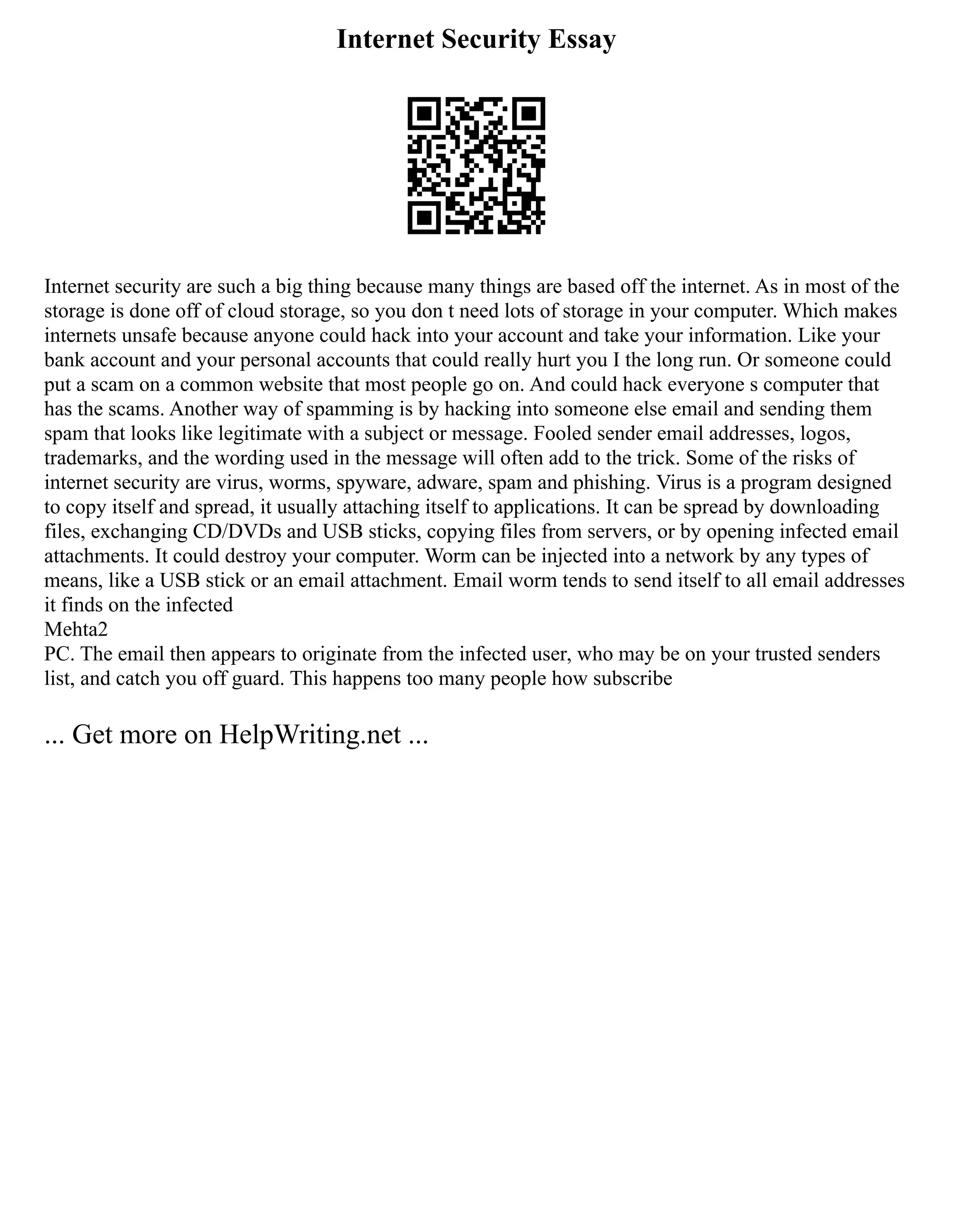 Internet Security Essay
Internet security are such a big thing because many things are based off the internet. As in most of the
storage is done off of cloud storage, so you don t need lots of storage in your computer. Which makes
internets unsafe because anyone could hack into your account and take your information. Like your
bank account and your personal accounts that could really hurt you I the long run. Or someone could
put a scam on a common website that most people go on. And could hack everyone s computer that
has the scams. Another way of spamming is by hacking into someone else email and sending them
spam that looks like legitimate with a subject or message. Fooled sender email addresses, logos,
trademarks, and the wording used in the message will often add to the trick. Some of the risks of
internet security are virus, worms, spyware, adware, spam and phishing. Virus is a program designed
to copy itself and spread, it usually attaching itself to applications. It can be spread by downloading
files, exchanging CD/DVDs and USB sticks, copying files from servers, or by opening infected email
attachments. It could destroy your computer. Worm can be injected into a network by any types of
means, like a USB stick or an email attachment. Email worm tends to send itself to all email addresses
it finds on the infected
Mehta2
PC. The email then appears to originate from the infected user, who may be on your trusted senders
list, and catch you off guard. This happens too many people how subscribe
... Get more on HelpWriting.net ...
 