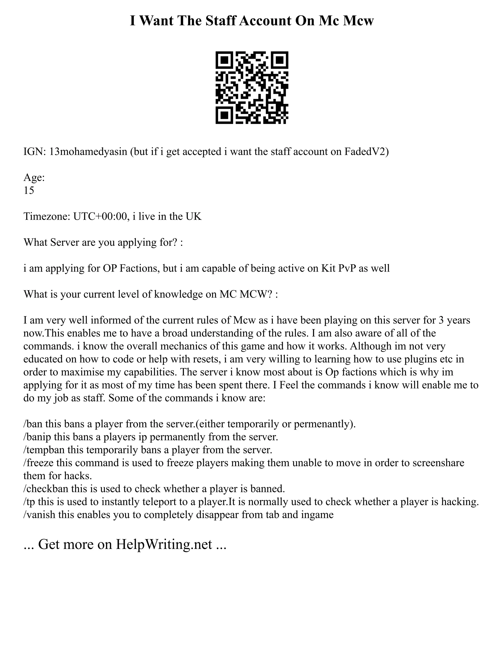 I Want The Staff Account On Mc Mcw
IGN: 13mohamedyasin (but if i get accepted i want the staff account on FadedV2)
Age:
15
Timezone: UTC+00:00, i live in the UK
What Server are you applying for? :
i am applying for OP Factions, but i am capable of being active on Kit PvP as well
What is your current level of knowledge on MC MCW? :
I am very well informed of the current rules of Mcw as i have been playing on this server for 3 years
now.This enables me to have a broad understanding of the rules. I am also aware of all of the
commands. i know the overall mechanics of this game and how it works. Although im not very
educated on how to code or help with resets, i am very willing to learning how to use plugins etc in
order to maximise my capabilities. The server i know most about is Op factions which is why im
applying for it as most of my time has been spent there. I Feel the commands i know will enable me to
do my job as staff. Some of the commands i know are:
/ban this bans a player from the server.(either temporarily or permenantly).
/banip this bans a players ip permanently from the server.
/tempban this temporarily bans a player from the server.
/freeze this command is used to freeze players making them unable to move in order to screenshare
them for hacks.
/checkban this is used to check whether a player is banned.
/tp this is used to instantly teleport to a player.It is normally used to check whether a player is hacking.
/vanish this enables you to completely disappear from tab and ingame
... Get more on HelpWriting.net ...
 