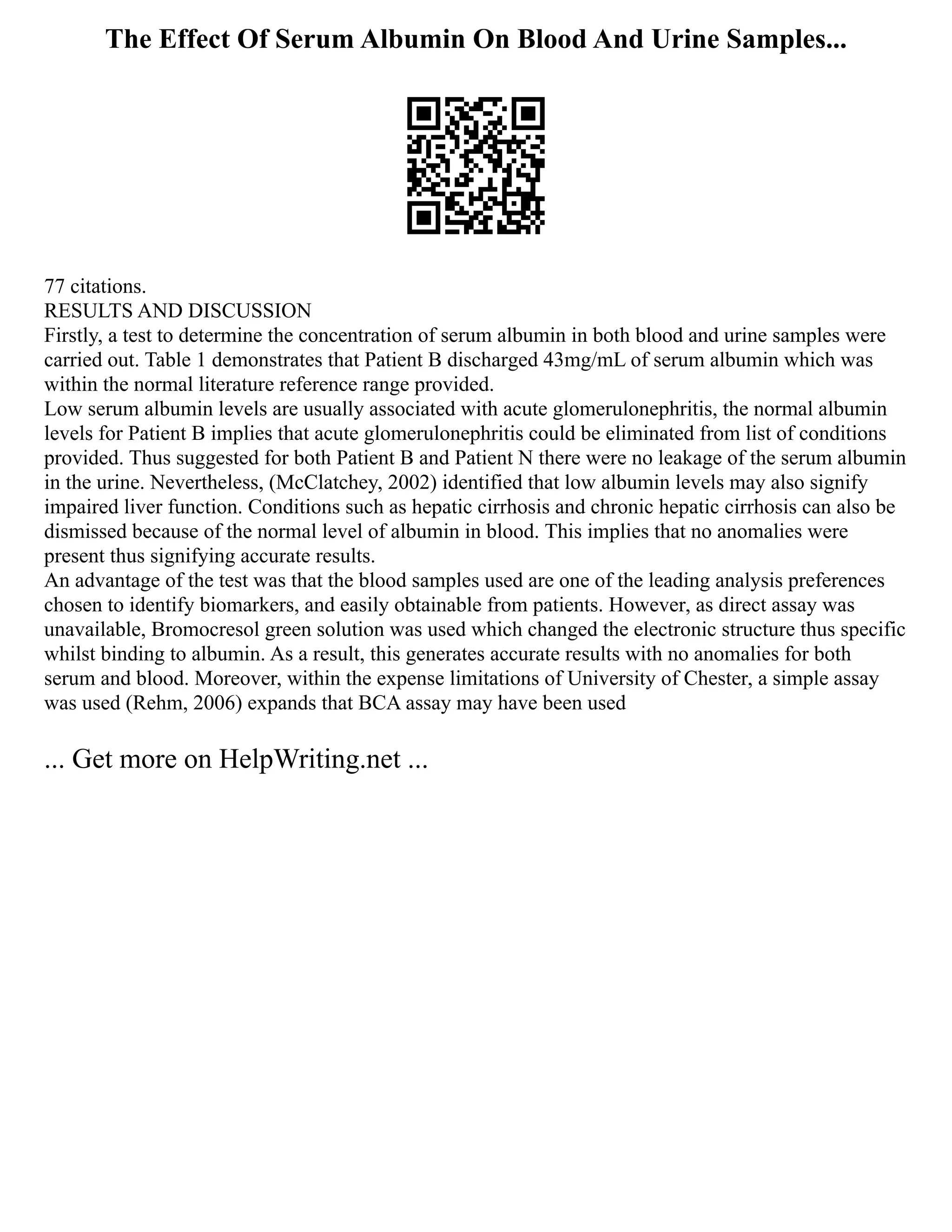 The Effect Of Serum Albumin On Blood And Urine Samples...
77 citations.
RESULTS AND DISCUSSION
Firstly, a test to determine the concentration of serum albumin in both blood and urine samples were
carried out. Table 1 demonstrates that Patient B discharged 43mg/mL of serum albumin which was
within the normal literature reference range provided.
Low serum albumin levels are usually associated with acute glomerulonephritis, the normal albumin
levels for Patient B implies that acute glomerulonephritis could be eliminated from list of conditions
provided. Thus suggested for both Patient B and Patient N there were no leakage of the serum albumin
in the urine. Nevertheless, (McClatchey, 2002) identified that low albumin levels may also signify
impaired liver function. Conditions such as hepatic cirrhosis and chronic hepatic cirrhosis can also be
dismissed because of the normal level of albumin in blood. This implies that no anomalies were
present thus signifying accurate results.
An advantage of the test was that the blood samples used are one of the leading analysis preferences
chosen to identify biomarkers, and easily obtainable from patients. However, as direct assay was
unavailable, Bromocresol green solution was used which changed the electronic structure thus specific
whilst binding to albumin. As a result, this generates accurate results with no anomalies for both
serum and blood. Moreover, within the expense limitations of University of Chester, a simple assay
was used (Rehm, 2006) expands that BCA assay may have been used
... Get more on HelpWriting.net ...
 