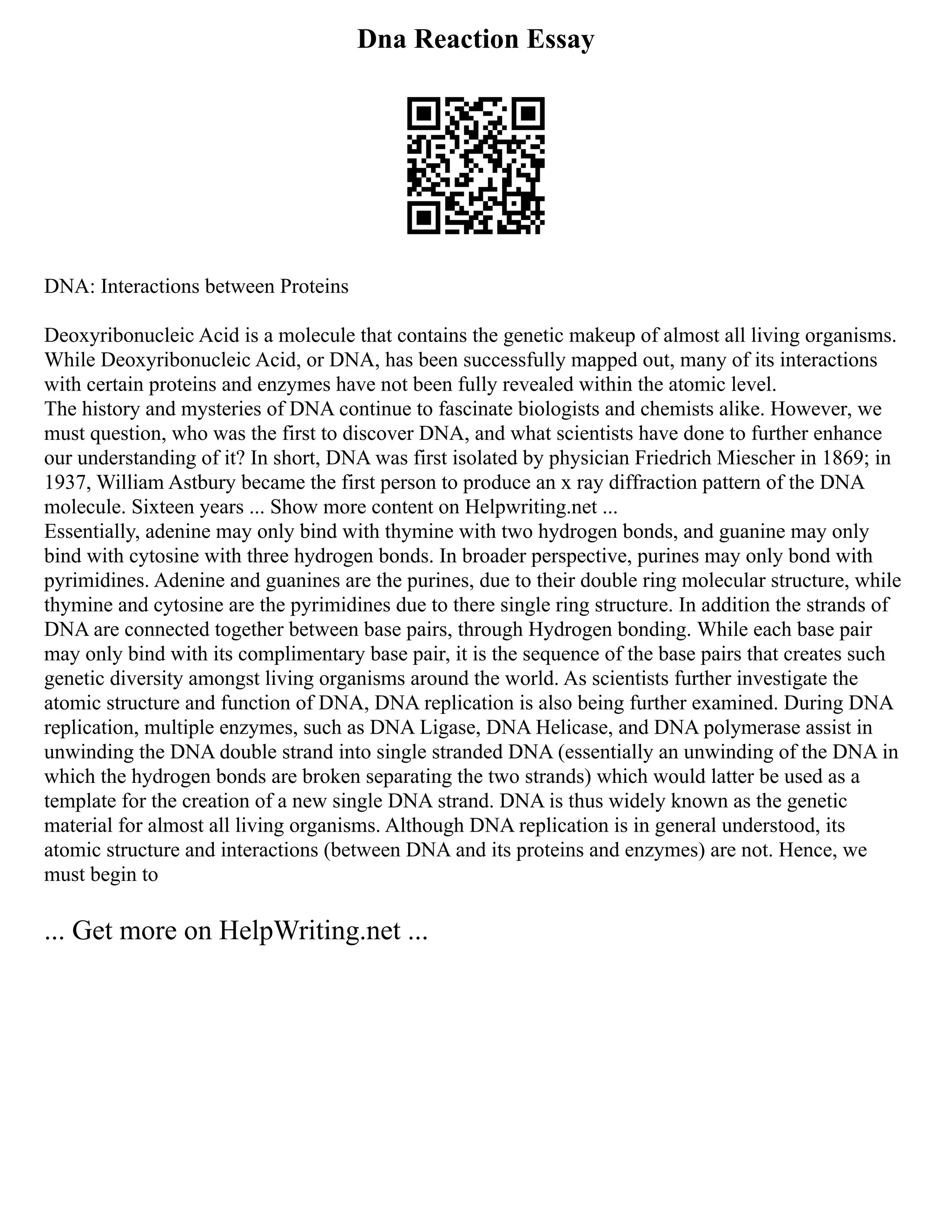 Dna Reaction Essay
DNA: Interactions between Proteins
Deoxyribonucleic Acid is a molecule that contains the genetic makeup of almost all living organisms.
While Deoxyribonucleic Acid, or DNA, has been successfully mapped out, many of its interactions
with certain proteins and enzymes have not been fully revealed within the atomic level.
The history and mysteries of DNA continue to fascinate biologists and chemists alike. However, we
must question, who was the first to discover DNA, and what scientists have done to further enhance
our understanding of it? In short, DNA was first isolated by physician Friedrich Miescher in 1869; in
1937, William Astbury became the first person to produce an x ray diffraction pattern of the DNA
molecule. Sixteen years ... Show more content on Helpwriting.net ...
Essentially, adenine may only bind with thymine with two hydrogen bonds, and guanine may only
bind with cytosine with three hydrogen bonds. In broader perspective, purines may only bond with
pyrimidines. Adenine and guanines are the purines, due to their double ring molecular structure, while
thymine and cytosine are the pyrimidines due to there single ring structure. In addition the strands of
DNA are connected together between base pairs, through Hydrogen bonding. While each base pair
may only bind with its complimentary base pair, it is the sequence of the base pairs that creates such
genetic diversity amongst living organisms around the world. As scientists further investigate the
atomic structure and function of DNA, DNA replication is also being further examined. During DNA
replication, multiple enzymes, such as DNA Ligase, DNA Helicase, and DNA polymerase assist in
unwinding the DNA double strand into single stranded DNA (essentially an unwinding of the DNA in
which the hydrogen bonds are broken separating the two strands) which would latter be used as a
template for the creation of a new single DNA strand. DNA is thus widely known as the genetic
material for almost all living organisms. Although DNA replication is in general understood, its
atomic structure and interactions (between DNA and its proteins and enzymes) are not. Hence, we
must begin to
... Get more on HelpWriting.net ...
 