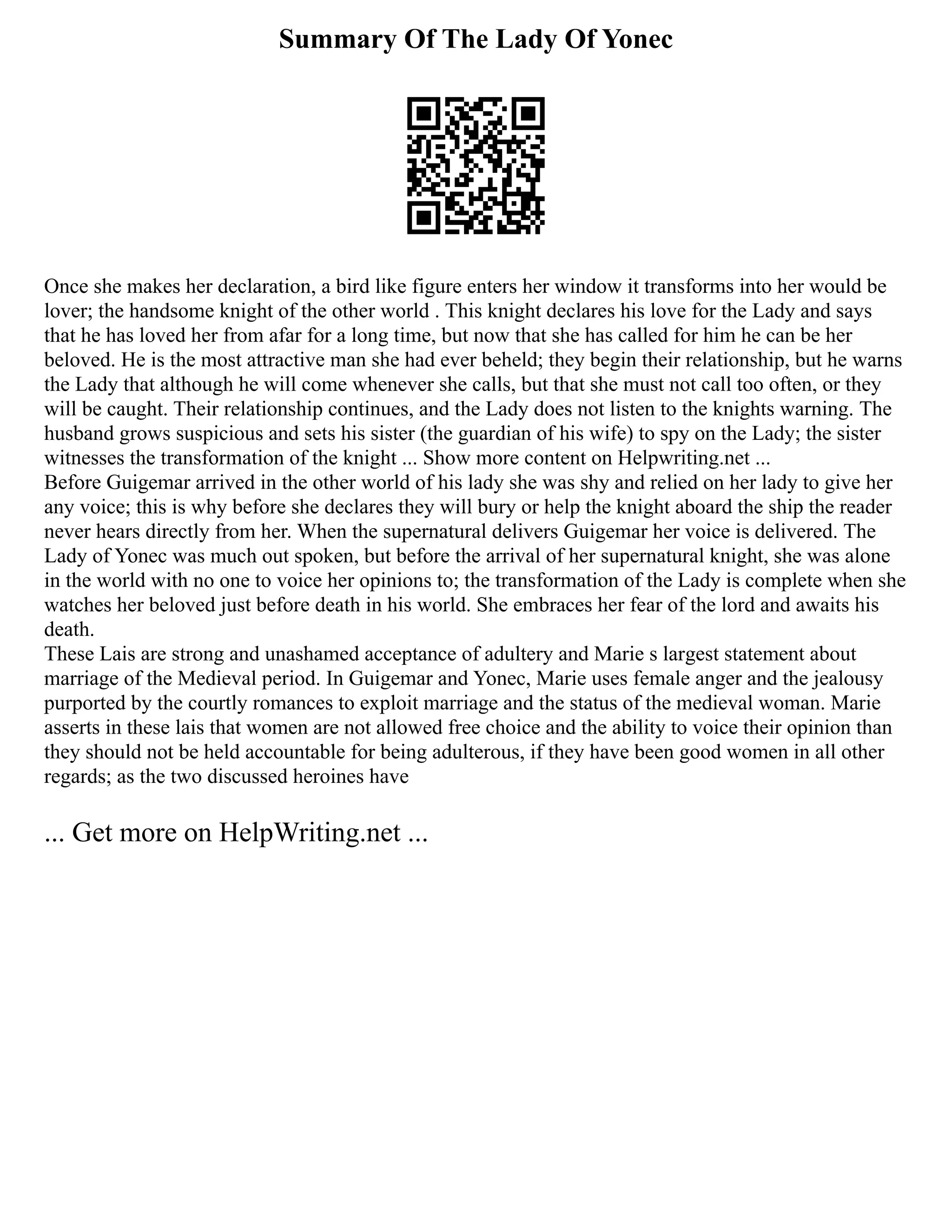 Summary Of The Lady Of Yonec
Once she makes her declaration, a bird like figure enters her window it transforms into her would be
lover; the handsome knight of the other world . This knight declares his love for the Lady and says
that he has loved her from afar for a long time, but now that she has called for him he can be her
beloved. He is the most attractive man she had ever beheld; they begin their relationship, but he warns
the Lady that although he will come whenever she calls, but that she must not call too often, or they
will be caught. Their relationship continues, and the Lady does not listen to the knights warning. The
husband grows suspicious and sets his sister (the guardian of his wife) to spy on the Lady; the sister
witnesses the transformation of the knight ... Show more content on Helpwriting.net ...
Before Guigemar arrived in the other world of his lady she was shy and relied on her lady to give her
any voice; this is why before she declares they will bury or help the knight aboard the ship the reader
never hears directly from her. When the supernatural delivers Guigemar her voice is delivered. The
Lady of Yonec was much out spoken, but before the arrival of her supernatural knight, she was alone
in the world with no one to voice her opinions to; the transformation of the Lady is complete when she
watches her beloved just before death in his world. She embraces her fear of the lord and awaits his
death.
These Lais are strong and unashamed acceptance of adultery and Marie s largest statement about
marriage of the Medieval period. In Guigemar and Yonec, Marie uses female anger and the jealousy
purported by the courtly romances to exploit marriage and the status of the medieval woman. Marie
asserts in these lais that women are not allowed free choice and the ability to voice their opinion than
they should not be held accountable for being adulterous, if they have been good women in all other
regards; as the two discussed heroines have
... Get more on HelpWriting.net ...
 