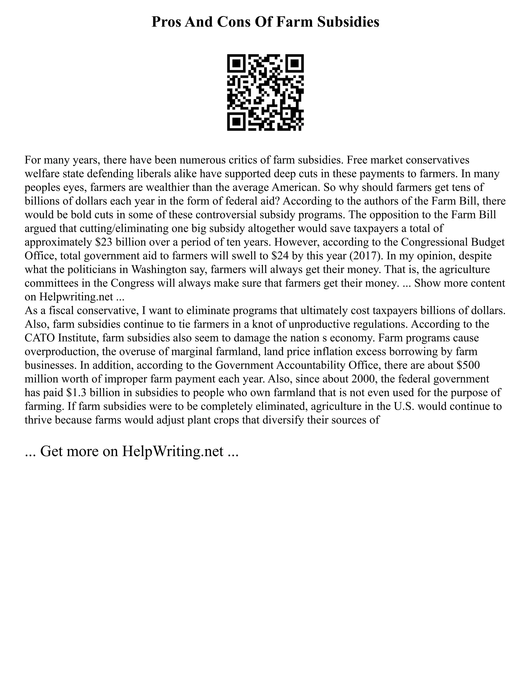 Pros And Cons Of Farm Subsidies
For many years, there have been numerous critics of farm subsidies. Free market conservatives
welfare state defending liberals alike have supported deep cuts in these payments to farmers. In many
peoples eyes, farmers are wealthier than the average American. So why should farmers get tens of
billions of dollars each year in the form of federal aid? According to the authors of the Farm Bill, there
would be bold cuts in some of these controversial subsidy programs. The opposition to the Farm Bill
argued that cutting/eliminating one big subsidy altogether would save taxpayers a total of
approximately $23 billion over a period of ten years. However, according to the Congressional Budget
Office, total government aid to farmers will swell to $24 by this year (2017). In my opinion, despite
what the politicians in Washington say, farmers will always get their money. That is, the agriculture
committees in the Congress will always make sure that farmers get their money. ... Show more content
on Helpwriting.net ...
As a fiscal conservative, I want to eliminate programs that ultimately cost taxpayers billions of dollars.
Also, farm subsidies continue to tie farmers in a knot of unproductive regulations. According to the
CATO Institute, farm subsidies also seem to damage the nation s economy. Farm programs cause
overproduction, the overuse of marginal farmland, land price inflation excess borrowing by farm
businesses. In addition, according to the Government Accountability Office, there are about $500
million worth of improper farm payment each year. Also, since about 2000, the federal government
has paid $1.3 billion in subsidies to people who own farmland that is not even used for the purpose of
farming. If farm subsidies were to be completely eliminated, agriculture in the U.S. would continue to
thrive because farms would adjust plant crops that diversify their sources of
... Get more on HelpWriting.net ...
 