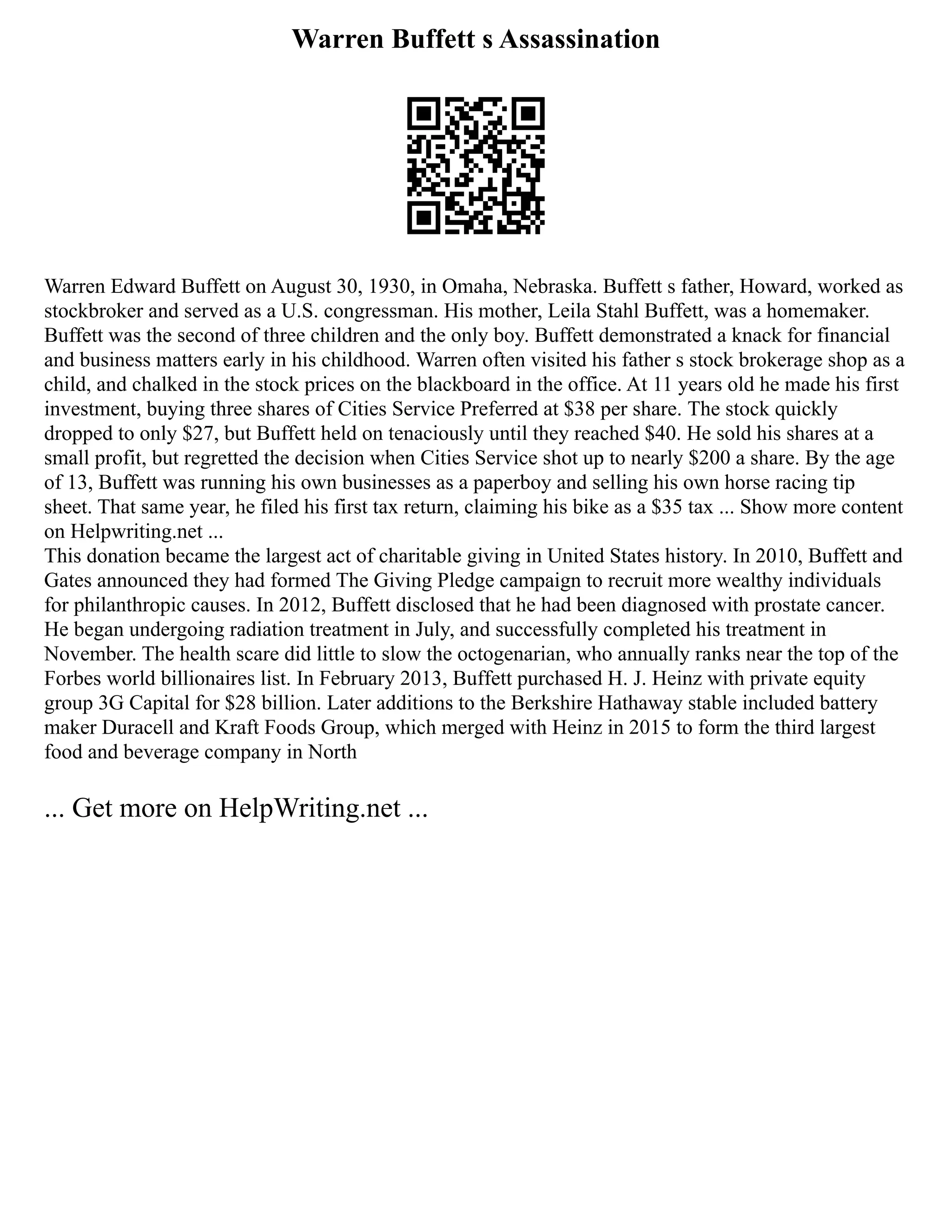 Warren Buffett s Assassination
Warren Edward Buffett on August 30, 1930, in Omaha, Nebraska. Buffett s father, Howard, worked as
stockbroker and served as a U.S. congressman. His mother, Leila Stahl Buffett, was a homemaker.
Buffett was the second of three children and the only boy. Buffett demonstrated a knack for financial
and business matters early in his childhood. Warren often visited his father s stock brokerage shop as a
child, and chalked in the stock prices on the blackboard in the office. At 11 years old he made his first
investment, buying three shares of Cities Service Preferred at $38 per share. The stock quickly
dropped to only $27, but Buffett held on tenaciously until they reached $40. He sold his shares at a
small profit, but regretted the decision when Cities Service shot up to nearly $200 a share. By the age
of 13, Buffett was running his own businesses as a paperboy and selling his own horse racing tip
sheet. That same year, he filed his first tax return, claiming his bike as a $35 tax ... Show more content
on Helpwriting.net ...
This donation became the largest act of charitable giving in United States history. In 2010, Buffett and
Gates announced they had formed The Giving Pledge campaign to recruit more wealthy individuals
for philanthropic causes. In 2012, Buffett disclosed that he had been diagnosed with prostate cancer.
He began undergoing radiation treatment in July, and successfully completed his treatment in
November. The health scare did little to slow the octogenarian, who annually ranks near the top of the
Forbes world billionaires list. In February 2013, Buffett purchased H. J. Heinz with private equity
group 3G Capital for $28 billion. Later additions to the Berkshire Hathaway stable included battery
maker Duracell and Kraft Foods Group, which merged with Heinz in 2015 to form the third largest
food and beverage company in North
... Get more on HelpWriting.net ...
 