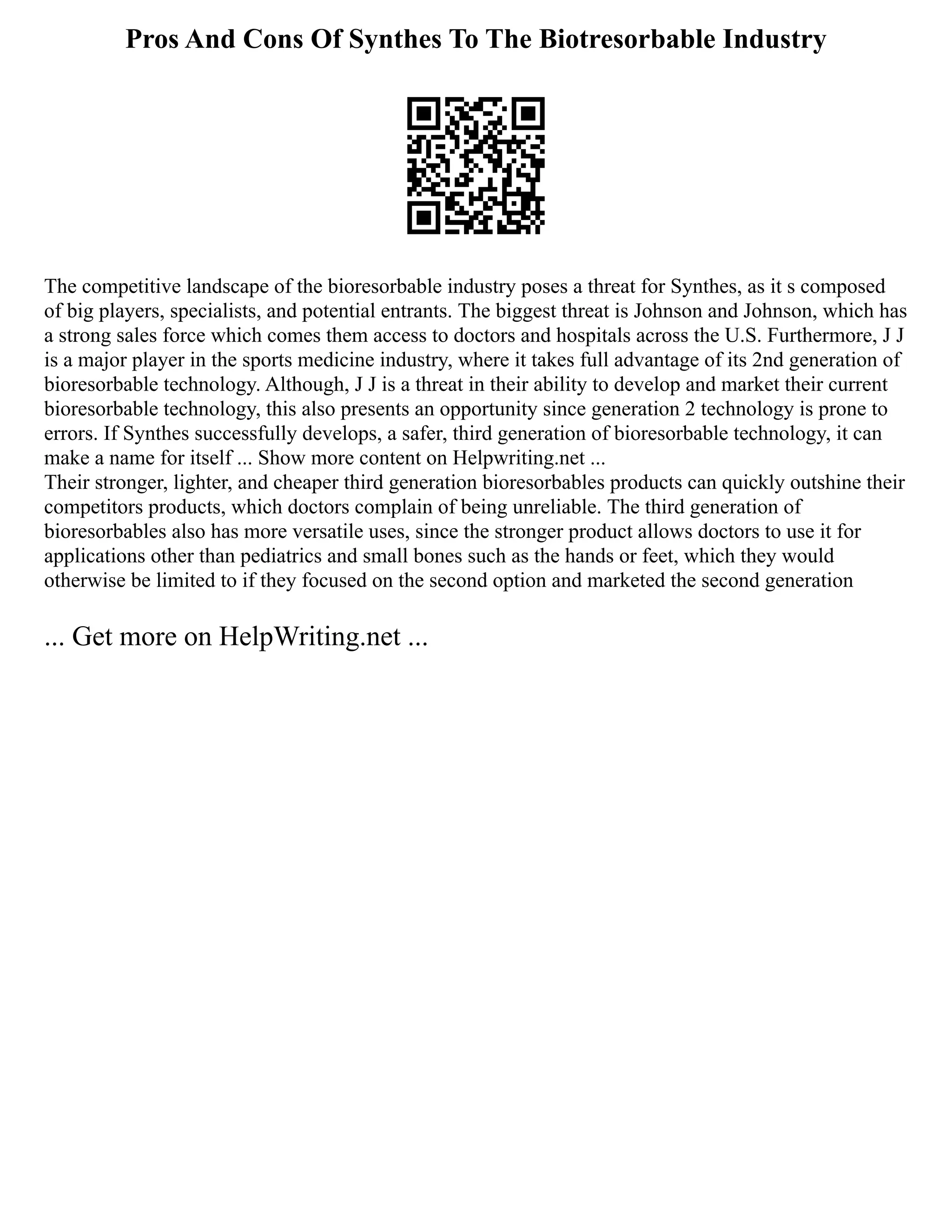Pros And Cons Of Synthes To The Biotresorbable Industry
The competitive landscape of the bioresorbable industry poses a threat for Synthes, as it s composed
of big players, specialists, and potential entrants. The biggest threat is Johnson and Johnson, which has
a strong sales force which comes them access to doctors and hospitals across the U.S. Furthermore, J J
is a major player in the sports medicine industry, where it takes full advantage of its 2nd generation of
bioresorbable technology. Although, J J is a threat in their ability to develop and market their current
bioresorbable technology, this also presents an opportunity since generation 2 technology is prone to
errors. If Synthes successfully develops, a safer, third generation of bioresorbable technology, it can
make a name for itself ... Show more content on Helpwriting.net ...
Their stronger, lighter, and cheaper third generation bioresorbables products can quickly outshine their
competitors products, which doctors complain of being unreliable. The third generation of
bioresorbables also has more versatile uses, since the stronger product allows doctors to use it for
applications other than pediatrics and small bones such as the hands or feet, which they would
otherwise be limited to if they focused on the second option and marketed the second generation
... Get more on HelpWriting.net ...
 