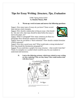 Tips for Essay Writing: Structure, Tips, Evaluation
                            ETRC Spring School 2010
                            By Daniela Munca, PhD

          I.     Warm up: work in teams and answer the following questions:

Team 1: How many types of essays do you know? Name several
types and give short examples.
Team 2: How should a student plan writing an essay: what should
he / she start with, what steps should be taken before the essay is
laid on the paper, etc?
Team 3: What is a paragraph? How many sentences are there in a
paragraph? How should the sentences be structured?
Team 4: How do you define a “thesis statement”? How should a student formulate
a thesis statement?
Team 5: How does a good essay start? What would make a strong introduction?
How long should the introductory paragraph be?
Team 6: If you could draw a graph of an essay structure – what would it look like?
Think of a metaphor or a symbol which would be easy for your students to
understand and memorize.

          II.    Look at the following cartoons: which issue related to essay writing
                 are they exploring? Why are they funny? How could teachers deal
                 with these issues?




                                         1
 