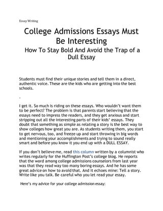 Essay Writing 
College Admissions Essays Must 
Be Interesting 
How To Stay Bold And Avoid the Trap of a 
Dull Essay 
Students must find their unique stories and tell them in a direct, 
authentic voice. These are the kids who are getting into the best 
schools. 
. 
I get it. So much is riding on these essays. Who wouldn’t want them 
to be perfect? The problem is that parents start believing that the 
essays need to impress the readers, and they get anxious and start 
stripping out all the interesting parts of their kids’ essays. They 
doubt that something as simple as relating a story is the best way to 
show colleges how great you are. As students writing them, you start 
to get nervous, too, and freeze up and start throwing in big words 
and mentioning your accomplishments and trying to sound really 
smart and before you know it you end up with a DULL ESSAY. 
If you don’t believe me, read this column written by a columnist who 
writes regularly for the Huffington Post’s college blog. He reports 
that the word among college admissions counselors from last year 
was that they read way too many boring essays. And he has some 
great advice on how to avoid that. And it echoes mine: Tell a story. 
Write like you talk. Be careful who you let read your essay. 
Here’s my advice for your college admission essay: 
 
