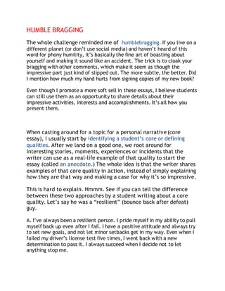 HUMBLE BRAGGING 
The whole challenge reminded me of humblebragging. If you live on a 
different planet (or don’t use social media) and haven’t heard of this 
word for phony humility, it’s basically the fine art of boasting about 
yourself and making it sound like an accident. The trick is to cloak your 
bragging with other comments, which make it seem as though the 
impressive part just kind of slipped out. The more subtle, the better. Did 
I mention how much my hand hurts from signing copies of my new book? 
Even though I promote a more soft sell in these essays, I believe students 
can still use them as an opportunity to share details about their 
impressive activities, interests and accomplishments. It’s all how you 
present them. 
When casting around for a topic for a personal narrative (core 
essay), I usually start by identifying a student’s core or defining 
qualities. After we land on a good one, we root around for 
interesting stories, moments, experiences or incidents that the 
writer can use as a real-life example of that quality to start the 
essay (called an anecdote.) The whole idea is that the writer shares 
examples of that core quality in action, instead of simply explaining 
how they are that way and making a case for why it’s so impressive. 
This is hard to explain. Hmmm. See if you can tell the difference 
between these two approaches by a student writing about a core 
quality. Let’s say he was a “resilient” (bounce back after defeat) 
guy. 
A. I’ve always been a resilient person. I pride myself in my ability to pull 
myself back up even after I fail. I have a positive attitude and always try 
to set new goals, and not let minor setbacks get in my way. Even when I 
failed my driver’s license test five times, I went back with a new 
determination to pass it. I always succeed when I decide not to let 
anything stop me. 
 