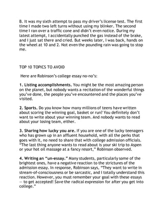 B. It was my sixth attempt to pass my driver’s license test. The first 
time I made two left turns without using my blinker. The second 
time I ran over a traffic cone and didn’t even notice. During my 
latest attempt, I accidentally punched the gas instead of the brake, 
and I just sat there and cried. But weeks later, I was back, hands on 
the wheel at 10 and 2. Not even the pounding rain was going to stop 
me. 
TOP 10 TOPICS TO AVOID 
Here are Robinson’s college essay no-no’s: 
1. Listing accomplishments. You might be the most amazing person 
on the planet, but nobody wants a recitation of the wonderful things 
you’ve done, the people you’ve encountered and the places you’ve 
visited. 
2. Sports. Do you know how many millions of teens have written 
about scoring the winning goal, basket or run? You definitely don’t 
want to write about your winning team. And nobody wants to read 
about your losing team, either. 
3. Sharing how lucky you are. If you are one of the lucky teenagers 
who has grown up in an affluent household, with all the perks that 
goes with it, no need to share that with college admission officials. 
“The last thing anyone wants to read about is your ski trip to Aspen 
or your hot oil massage at a fancy resort,” Robinson observed. 
4. Writing an “un-essay.” Many students, particularly some of the 
brightest ones, have a negative reaction to the strictures of the 
admission essay. In response, Robinson says, “They want to write in 
stream-of-consciousness or be sarcastic, and I totally understand this 
reaction. However, you must remember your goal with these essays 
— to get accepted! Save the radical expression for after you get into 
college.” 
 