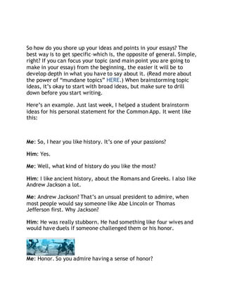 So how do you shore up your ideas and points in your essays? The 
best way is to get specific–which is, the opposite of general. Simple, 
right? If you can focus your topic (and main point you are going to 
make in your essay) from the beginning, the easier it will be to 
develop depth in what you have to say about it. (Read more about 
the power of “mundane topics” HERE.) When brainstorming topic 
ideas, it’s okay to start with broad ideas, but make sure to drill 
down before you start writing. 
Here’s an example. Just last week, I helped a student brainstorm 
ideas for his personal statement for the Common App. It went like 
this: 
Me: So, I hear you like history. It’s one of your passions? 
Him: Yes. 
Me: Well, what kind of history do you like the most? 
Him: I like ancient history, about the Romans and Greeks. I also like 
Andrew Jackson a lot. 
Me: Andrew Jackson? That’s an unsual president to admire, when 
most people would say someone like Abe Lincoln or Thomas 
Jefferson first. Why Jackson? 
Him: He was really stubborn. He had something like four wives and 
would have duels if someone challenged them or his honor. 
Me: Honor. So you admire having a sense of honor? 
 
