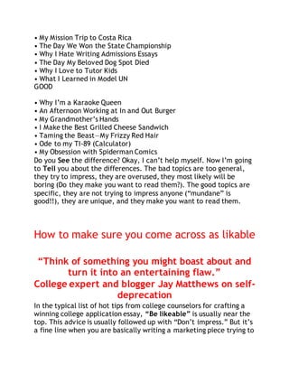 • My Mission Trip to Costa Rica 
• The Day We Won the State Championship 
• Why I Hate Writing Admissions Essays 
• The Day My Beloved Dog Spot Died 
• Why I Love to Tutor Kids 
• What I Learned in Model UN 
GOOD 
• Why I’m a Karaoke Queen 
• An Afternoon Working at In and Out Burger 
• My Grandmother’s Hands 
• I Make the Best Grilled Cheese Sandwich 
• Taming the Beast—My Frizzy Red Hair 
• Ode to my TI-89 (Calculator) 
• My Obsession with Spiderman Comics 
Do you See the difference? Okay, I can’t help myself. Now I’m going 
to Tell you about the differences. The bad topics are too general, 
they try to impress, they are overused, they most likely will be 
boring (Do they make you want to read them?). The good topics are 
specific, they are not trying to impress anyone (“mundane” is 
good!!), they are unique, and they make you want to read them. 
How to make sure you come across as likable 
“Think of something you might boast about and 
turn it into an entertaining flaw.” 
College expert and blogger Jay Matthews on self-deprecation 
In the typical list of hot tips from college counselors for crafting a 
winning college application essay, “Be likeable” is usually near the 
top. This advice is usually followed up with “Don’t impress.” But it’s 
a fine line when you are basically writing a marketing piece trying to 
 
