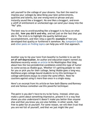 sell yourself to the college of your dreams. You feel the need to 
impress your colleges by describing your best achievements, 
qualities and talents, but one wrong word or phrase and you 
instantly sound like a braggart. No one likes a braggart, and even 
a whiff of entitlement or unchecked ego can send your essay into the 
“No” pile. 
The best way to avoid sounding like a braggart is to focus on what 
you did, how you did it and why, and not just on the fact that you 
did it. The trick is to highlight the quality behind your 
accomplishment, and then relay a specific example of how you 
developed that quality or furthered it somehow. My Jumpstart Guide 
and other posts on finding topics can help you with that approach. 
Another way to tip your tone from boastful to humble is to use the 
art of self-deprecation. An author and education expert named Jay 
Matthews recently wrote an article in his Washington Post blog 
about how the two presidential candidates wield this type of humor 
to come across as likable guys. Whether it’s getting people to vote 
for you or pick you for their college, being likable goes a long way. 
Matthews urges college-bound students to try this technique in 
college admissions essays to create the same effect. Note he 
cautions against using it more than once in a single essay. 
Here’s an excerpt from his article on how both Obama and Romney– 
and one famous comedian–use this powerful technique: 
The point is you don’t have to try to be funny. Instead, when you 
make a point about something impressive, present it in a way that 
shows you also understand it doesn’t make you better than anyone 
else and that you know you are also fallible. In other words, feel 
free to poke fun at yourself. For some reason, we will then trust that 
you are not full of yourself, and that we just might like you! 
 
