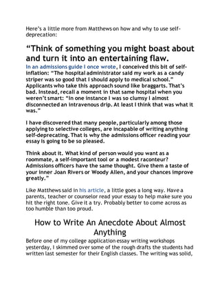 Here’s a little more from Matthews on how and why to use self-deprecation: 
“Think of something you might boast about 
and turn it into an entertaining flaw. 
In an admissions guide I once wrote, I conceived this bit of self-inflation: 
“The hospital administrator said my work as a candy 
striper was so good that I should apply to medical school.” 
Applicants who take this approach sound like braggarts. That’s 
bad. Instead, recall a moment in that same hospital when you 
weren’t smart: “In one instance I was so clumsy I almost 
disconnected an intravenous drip. At least I think that was what it 
was.” 
I have discovered that many people, particularly among those 
applying to selective colleges, are incapable of writing anything 
self-deprecating. That is why the admissions officer reading your 
essay is going to be so pleased. 
Think about it. What kind of person would you want as a 
roommate, a self-important tool or a modest raconteur? 
Admissions officers have the same thought. Give them a taste of 
your inner Joan Rivers or Woody Allen, and your chances improve 
greatly.” 
Like Matthews said in his article, a little goes a long way. Have a 
parents, teacher or counselor read your essay to help make sure you 
hit the right tone. Give it a try. Probably better to come across as 
too humble than too proud. 
How to Write An Anecdote About Almost 
Anything 
Before one of my college application essay writing workshops 
yesterday, I skimmed over some of the rough drafts the students had 
written last semester for their English classes. The writing was solid, 
 