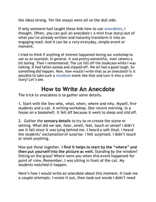 the ideas strong. Yet the essays were all on the dull side. 
If only someone had taught these kids how to use anecdotes, I 
thought. Often, you can pull an anecdote ( a mini true story) out of 
what you’ve already written and instantly transform it into an 
engaging read. And it can be a very everyday, simple event or 
moment. 
I tried to think if anything of interest happened during our workshop to 
use as an example. In general, it was pretty uneventful, even (ahem) a 
bit boring. Then I remembered: The cat fell off the bookcase while I was 
talking. It had fallen asleep and slipped off. We all had a good laugh. So 
something did happen. Now, how would I write that as an anecdote? Is it 
possible to take such a mundane event like that and turn it into a mini-story? 
Let’s see. 
How to Write An Anecdote 
The trick to anecdotes is to gather some details. 
1. Start with the 5ws–who, what, when, where and why. Myself, five 
students and a cat. A writing workshop. One recent morning. In a 
house on a bookshelf. It fell off because it went to sleep and slid off. 
2. Gather the sensory details to try to re-create the scene or 
setting. What did we see, hear, smell, feel, touch or sense? I didn’t 
see it fall since it was lying behind me. I heard a soft thud. I heard 
the students’ exclamation of surprise. I felt surprised. I didn’t touch 
or smell anything. 
Now put these together. I find it helps to start by the “where” and 
then put yourself into the picture as well. Standing by the window? 
Sitting on the grass? Where were you when this event happened–for 
point of view. Remember, I was sitting in front of the cat. My 
students watched it happen. 
Here’s how I would write an anecdote about this moment. It took me 
a couple attempts. I wrote it out, then took out words I didn’t need 
 
