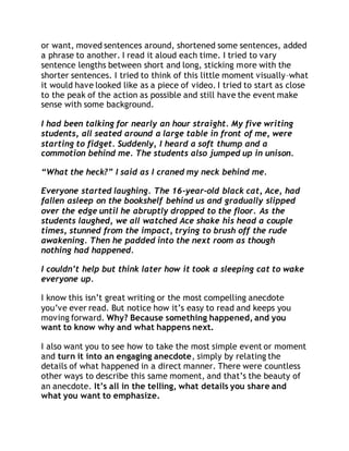 or want, moved sentences around, shortened some sentences, added 
a phrase to another. I read it aloud each time. I tried to vary 
sentence lengths between short and long, sticking more with the 
shorter sentences. I tried to think of this little moment visually–what 
it would have looked like as a piece of video. I tried to start as close 
to the peak of the action as possible and still have the event make 
sense with some background. 
I had been talking for nearly an hour straight. My five writing 
students, all seated around a large table in front of me, were 
starting to fidget. Suddenly, I heard a soft thump and a 
commotion behind me. The students also jumped up in unison. 
“What the heck?” I said as I craned my neck behind me. 
Everyone started laughing. The 16-year-old black cat, Ace, had 
fallen asleep on the bookshelf behind us and gradually slipped 
over the edge until he abruptly dropped to the floor. As the 
students laughed, we all watched Ace shake his head a couple 
times, stunned from the impact, trying to brush off the rude 
awakening. Then he padded into the next room as though 
nothing had happened. 
I couldn’t help but think later how it took a sleeping cat to wake 
everyone up. 
I know this isn’t great writing or the most compelling anecdote 
you’ve ever read. But notice how it’s easy to read and keeps you 
moving forward. Why? Because something happened, and you 
want to know why and what happens next. 
I also want you to see how to take the most simple event or moment 
and turn it into an engaging anecdote, simply by relating the 
details of what happened in a direct manner. There were countless 
other ways to describe this same moment, and that’s the beauty of 
an anecdote. It’s all in the telling, what details you share and 
what you want to emphasize. 
 
