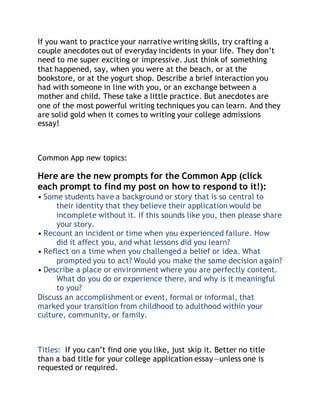 If you want to practice your narrative writing skills, try crafting a 
couple anecdotes out of everyday incidents in your life. They don’t 
need to me super exciting or impressive. Just think of something 
that happened, say, when you were at the beach, or at the 
bookstore, or at the yogurt shop. Describe a brief interaction you 
had with someone in line with you, or an exchange between a 
mother and child. These take a little practice. But anecdotes are 
one of the most powerful writing techniques you can learn. And they 
are solid gold when it comes to writing your college admissions 
essay! 
Common App new topics: 
Here are the new prompts for the Common App (click 
each prompt to find my post on how to respond to it!): 
• Some students have a background or story that is so central to 
their identity that they believe their application would be 
incomplete without it. If this sounds like you, then please share 
your story. 
• Recount an incident or time when you experienced failure. How 
did it affect you, and what lessons did you learn? 
• Reflect on a time when you challenged a belief or idea. What 
prompted you to act? Would you make the same decision again? 
• Describe a place or environment where you are perfectly content. 
What do you do or experience there, and why is it meaningful 
to you? 
Discuss an accomplishment or event, formal or informal, that 
marked your transition from childhood to adulthood within your 
culture, community, or family. 
Titles: If you can’t find one you like, just skip it. Better no title 
than a bad title for your college application essay—unless one is 
requested or required. 
 
