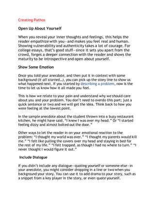Creating Pathos 
Open Up About Yourself 
When you reveal your inner thoughts and feelings, this helps the 
reader empathize with you—and makes you feel real and human. 
Showing vulnerability and authenticity takes a lot of courage. For 
college essays, that’s good stuff—since it sets you apart from the 
crowd, forges a deeper connection with the reader and shows the 
maturity to be introspective and open about yourself. 
Show Some Emotion 
Once you told your anecdote, and then put it in context with some 
background (It all started…), you can pick up the story line to show us 
what happened next. If you started by describing a problem, now is the 
time to let us know how it all made you feel. 
This is how we relate to your pain and understand why we should care 
about you and your problem. You don’t need to overdo this part; just a 
quick sentence or two and we will get the idea. Think back to how you 
were feeling at the lowest point. 
In the sample anecdote about the student thrown into a busy restaurant 
kitchen, he might have said, “I knew I was over my head.” Or “I started 
feeling dizzy and almost bolted out the door.” 
Other ways to let the reader in on your emotional reaction to the 
problem: “I thought my world was over.” “I thought my parents would kill 
me.” “I felt like pulling the covers over my head and staying in bed for 
the rest of my life.” “I felt trapped, as though I had no where to turn.” “I 
never thought I would figure it out.” 
Include Dialogue 
If you didn’t include any dialogue—quoting yourself or someone else—in 
your anecdote, you might consider dropping in a line or two when you 
background your story. You can use it to add drama to your story, such as 
a snippet from a key player in the story, or even quote yourself. 
 