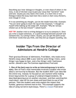 Describing your inner dialogue or thoughts, or even those of others in the 
story, is one of the best ways to give your essay that “narrative” style 
and tone. Usually you only need a few words, or a short line or two. 
Dialogue makes the essay read more like a novel or short story (fiction!), 
even though it’s true. 
If it was something you thought, just let the reader know that. Example: 
“You are never going to reach the top of that mountain,” I thought to 
myself while looking up the steep cliff. Example: “Why do I always 
chicken out at the last minute?” I asked myself. 
HOT TIP: Another trick to writing dialogue is to try to compress it. Once 
you write a couple sentences, or a quick exchange between yourself and 
someone else, try cutting it down. Usually, you can get the point across 
with fewer words than you think, and they end up snappier sounding, too. 
Insider Tips From the Director of 
Admissions at Hendrix College 
Their gracious Director of Admissions, Fred Baker, who reads every 
Hendrix essay–about 2000 a year–told me some things I knew, some 
things I was happy to hear, and a few things I wish I had known 
earlier. (Hendrix uses The Common Application) Fred said: 
1. One of the best ways to write an interesting essay is to tell a 
story. One of Fred’s most memorable involved a student who wrote 
about a service trip to Houston. But the student didn’t just describe 
the entire trip. Instead, he focused on one moment while making 
brown bag lunches for a group of underprivileged residents. He 
described glancing over at another volunteer, and then watching him 
reach down, take off his own shoes and hand them to one of the 
patrons. Then the student went onto explain the impact that 
humble, generous moment had on him. This example supports the 
idea of using narrative-style essays. There’s a reason Fred never 
 