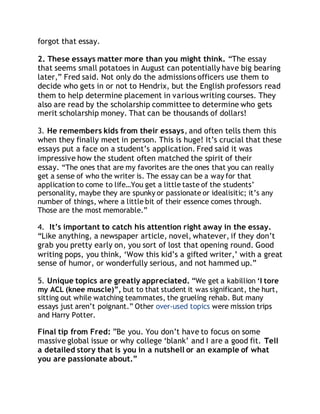 forgot that essay. 
2. These essays matter more than you might think. “The essay 
that seems small potatoes in August can potentially have big bearing 
later,” Fred said. Not only do the admissions officers use them to 
decide who gets in or not to Hendrix, but the English professors read 
them to help determine placement in various writing courses. They 
also are read by the scholarship committee to determine who gets 
merit scholarship money. That can be thousands of dollars! 
3. He remembers kids from their essays, and often tells them this 
when they finally meet in person. This is huge! It’s crucial that these 
essays put a face on a student’s application. Fred said it was 
impressive how the student often matched the spirit of their 
essay. “The ones that are my favorites are the ones that you can really 
get a sense of who the writer is. The essay can be a way for that 
application to come to life…You get a little taste of the students’ 
personality, maybe they are spunky or passionate or idealisitic; it’s any 
number of things, where a little bit of their essence comes through. 
Those are the most memorable.” 
4. It’s important to catch his attention right away in the essay. 
“Like anything, a newspaper article, novel, whatever, if they don’t 
grab you pretty early on, you sort of lost that opening round. Good 
writing pops, you think, ‘Wow this kid’s a gifted writer,’ with a great 
sense of humor, or wonderfully serious, and not hammed up.” 
5. Unique topics are greatly appreciated. “We get a kabillion ‘I tore 
my ACL (knee muscle)”, but to that student it was significant, the hurt, 
sitting out while watching teammates, the grueling rehab. But many 
essays just aren’t poignant.” Other over-used topics were mission trips 
and Harry Potter. 
Final tip from Fred: ”Be you. You don’t have to focus on some 
massive global issue or why college ‘blank’ and I are a good fit. Tell 
a detailed story that is you in a nutshell or an example of what 
you are passionate about.” 
 