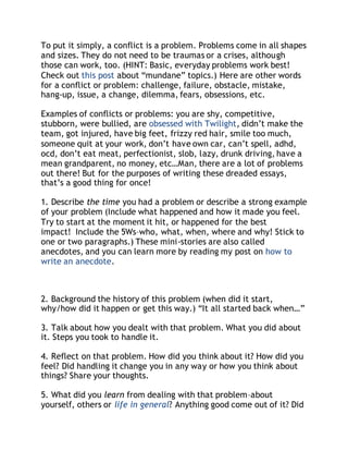 To put it simply, a conflict is a problem. Problems come in all shapes 
and sizes. They do not need to be traumas or a crises, although 
those can work, too. (HINT: Basic, everyday problems work best! 
Check out this post about “mundane” topics.) Here are other words 
for a conflict or problem: challenge, failure, obstacle, mistake, 
hang-up, issue, a change, dilemma, fears, obsessions, etc. 
Examples of conflicts or problems: you are shy, competitive, 
stubborn, were bullied, are obsessed with Twilight, didn’t make the 
team, got injured, have big feet, frizzy red hair, smile too much, 
someone quit at your work, don’t have own car, can’t spell, adhd, 
ocd, don’t eat meat, perfectionist, slob, lazy, drunk driving, have a 
mean grandparent, no money, etc…Man, there are a lot of problems 
out there! But for the purposes of writing these dreaded essays, 
that’s a good thing for once! 
1. Describe the time you had a problem or describe a strong example 
of your problem (Include what happened and how it made you feel. 
Try to start at the moment it hit, or happened for the best 
impact! Include the 5Ws–who, what, when, where and why! Stick to 
one or two paragraphs.) These mini-stories are also called 
anecdotes, and you can learn more by reading my post on how to 
write an anecdote. 
2. Background the history of this problem (when did it start, 
why/how did it happen or get this way.) “It all started back when…” 
3. Talk about how you dealt with that problem. What you did about 
it. Steps you took to handle it. 
4. Reflect on that problem. How did you think about it? How did you 
feel? Did handling it change you in any way or how you think about 
things? Share your thoughts. 
5. What did you learn from dealing with that problem–about 
yourself, others or life in general? Anything good come out of it? Did 
 