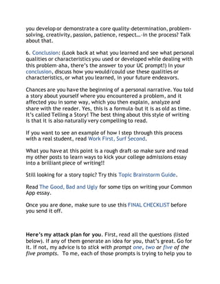you develop or demonstrate a core quality–determination, problem-solving, 
creativity, passion, patience, respect…–in the process? Talk 
about that. 
6. Conclusion: (Look back at what you learned and see what personal 
qualities or characteristics you used or developed while dealing with 
this problem–aha, there’s the answer to your UC prompt!) In your 
conclusion, discuss how you would/could use these qualities or 
characteristics, or what you learned, in your future endeavors. 
Chances are you have the beginning of a personal narrative. You told 
a story about yourself where you encountered a problem, and it 
affected you in some way, which you then explain, analyze and 
share with the reader. Yes, this is a formula–but it is as old as time. 
It’s called Telling a Story! The best thing about this style of writing 
is that it is also naturally very compelling to read. 
If you want to see an example of how I step through this process 
with a real student, read Work First, Surf Second. 
What you have at this point is a rough draft–so make sure and read 
my other posts to learn ways to kick your college admissions essay 
into a brilliant piece of writing!! 
Still looking for a story topic? Try this Topic Brainstorm Guide. 
Read The Good, Bad and Ugly for some tips on writing your Common 
App essay. 
Once you are done, make sure to use this FINAL CHECKLIST before 
you send it off. 
Here’s my attack plan for you. First, read all the questions (listed 
below). If any of them generate an idea for you, that’s great. Go for 
it. If not, my advice is to stick with prompt one, two or five of the 
five prompts. To me, each of those prompts is trying to help you to 
 