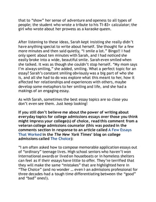 that to “show” her sense of adventure and openess to all types of 
people; the student who wrote a tribute to his TI-83+ calculator; the 
girl who wrote about her prowess as a karaoke queen. 
After listening to these ideas, Sarah kept insisting she really didn ’t 
have anything special to write about herself. She thought for a few 
more minutes and then said quietly, “I smile a lot.” Bingo!! I had 
only spent about ten minutes with Sarah, and I had noticed she 
easily broke into a wide, beautiful smile. Sarah even smiled when 
she talked. It was as though she couldn’t stop herself. “My mom says 
I’m always smiling,” she added, smiling. What a perfect topic for an 
essay? Sarah’s constant smiling obviously was a big part of who she 
is, and all she had to do was explore what this meant to her, how it 
affected her relationships and experiences with others, maybe 
develop some metaphors to her smiling and life, and she had a 
makings of an engaging essay. 
As with Sarah, sometimes the best essay topics are so close you 
don’t even see them. Just keep looking! 
If you still don’t believe me about the power of writing about 
everyday topics for college admissions essays over those you think 
might impress your college(s) of choice, read this comment from a 
veteran college admissions counselor (this was posted in the 
comments section in response to an article called A Few Essays 
That Worked in the The New York Times‘ blog on college 
admissions called The Choice): 
“I am often asked how to compose memorable application essays out 
of “ordinary” teenage lives. High school seniors who haven’t won 
international awards or lived on houseboats or in homeless shelters 
can feel as if their essays have little to offer. They’re terrified that 
they will make the same “mistakes” that are highlighted here in 
“The Choice” (and no wonder … even I–an admissions professional for 
three decades–had a tough time differentiating between the “good” 
and “bad” ones!). 
 