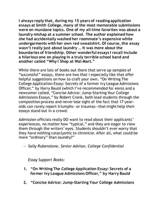 I always reply that, during my 15 years of reading application 
essays at Smith College, many of the most memorable submissions 
were on mundane topics. One of my all-time favorites was about a 
laundry mishap at a summer school. The author explained how 
she had accidentally washed her roommate’s expensive white 
undergarments with her own red sweatshirt. Of course, the essay 
wasn’t really just about laundry … it was more about the 
boundaries of friendship. Other wonderful essays I recall include 
a hilarious one on playing in a truly terrible school band and 
another called “Why I Shop at Wal-Mart.” 
While there are lots of books out there that serve up samples of 
“successful” essays, there are two that I especially like that offer 
helpful suggestions on how to craft your own. “On Writing The 
College Application Essay: Secrets of a former Ivy League Admissions 
Officer,” by Harry Bauld (which I’ve recommended for eons) and a 
newcomer called, “Concise Advice: Jump-Starting Your College 
Admissions Essays,” by Robert Cronk, both lead students through the 
composition process and never lose sight of the fact that 17-year-olds 
can rarely report triumphs—or traumas—that might help their 
essays stand out in a crowd. 
Admission officials really DO want to read about their applicants’ 
experiences, no matter how “typical,” and they are eager to view 
them through the writers’ eyes. Students shouldn’t ever worry that 
they have nothing cataclysmic to chronicle. After all, what could be 
more “ordinary” than laundry?” 
— Sally Rubenstone, Senior Advisor, College Confidential 
Essay Support Books: 
1. “On Writing The College Application Essay: Secrets of a 
former Ivy League Admissions Officer,” by Harry Bauld 
2. “Concise Advice: Jump-Starting Your College Admissions 
 