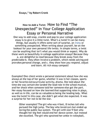 Essays,” by Robert Cronk 
How to Add a Twist: How to Find “The 
Unexpected” in Your College Application 
Essay or Personal Narrative 
One way to add snap, crackle and pop to your college application 
essay is to give it a little twist. What’s a twist? It can be many 
things, but usually it offers some sort of surprise, an irony or 
something unexpected. When writing about yourself, be on the 
lookout for your own personal life twists. In simple terms, a twist 
can be anything that isn’t what you would think or expect. Why do 
these work so beautifully in college application essays? Because they 
a. are delightful to read because they break away from the 
predictable b. they often involve a problem, which needs solving and 
provokes personal change, and c. they show how you respond, adjust 
and learn. All rich essay compost! 
Examples? One client wrote a personal statement about how she was 
always at the top of her game, whether it was in her classes, sports 
or her favorite extracurricular activity, drama. She told about the 
time she was certain she landed the lead role in the school musical, 
and her shock when someone told her someone else got the part. 
Her essay focused on how she learned that supporting roles in plays, 
as well as in life, can be as valuable as being the leading lady. What 
was the twist? In this case, she didn’t get what she expected. It was 
a surprise for her not to be the star. 
Other examples? The girl who was 4 feet, 8 inches tall who 
pursued the high jump. The boy who loved cars but ended up 
loving the public bus system. The girl with size 9 feet who 
thought her big feet would end her dance career, but instead 
she excelled. The girl who sprained her ankle in volleyball, 
 