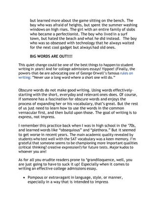 but learned more about the game sitting on the bench. The 
boy who was afraid of heights, but spent the summer washing 
windows on high rises. The girl with an entire family of slobs 
who became a perfectionist. The boy who lived in a surf 
town, but hated the beach and what he did instead. The boy 
who was so obsessed with technology that he always waited 
for the next cool gadget but always had old ones. 
BIG WORDS ARE OUT!!!! 
This quiet change could be one of the best things to happen to student 
writing in years! And for college admissions essays! Yippee! (Finally, the 
powers-that-be are advocating one of George Orwell’s famous rules on 
writing: ”Never use a long word where a short one will do.” 
Obscure words do not make good writing. Using words effectively– 
starting with the short, everyday and relevant ones–does. Of course, 
if someone has a fascination for obscure words and enjoys the 
process of expanding her or his vocabulary, that’s great. But the rest 
of us just need to learn how to use the words in the common 
vernacular first, and then build upon those. The goal of writing is to 
express, not impress. 
I remember this practice back when I was in high school in the ’70s, 
and learned words like “obsequious” and “plethora.” But it seemed 
to get worse in recent years. The main academic quality revealed by 
students who test well with the SAT vocabulary was a keen memory. I’m 
grateful that someone seems to be championing more important qualities 
(critical thinking? creative expression?) for future tests. Major kudos to 
whoever you are! 
As for all you erudite readers prone to *grandiloquence, well, you 
are just going to have to suck it up! Especially when it comes to 
writing an effective college admissions essay. 
 Pompous or extravagant in language, style, or manner, 
especially in a way that is intended to impress 
 