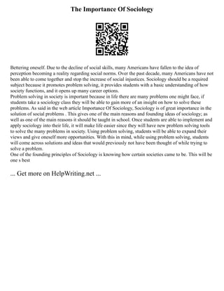 The Importance Of Sociology
Bettering oneself. Due to the decline of social skills, many Americans have fallen to the idea of
perception becoming a reality regarding social norms. Over the past decade, many Americans have not
been able to come together and stop the increase of social injustices. Sociology should be a required
subject because it promotes problem solving, it provides students with a basic understanding of how
society functions, and it opens up many career options.
Problem solving in society is important because in life there are many problems one might face, if
students take a sociology class they will be able to gain more of an insight on how to solve these
problems. As said in the web article Importance Of Sociology, Sociology is of great importance in the
solution of social problems . This gives one of the main reasons and founding ideas of sociology; as
well as one of the main reasons it should be taught in school. Once students are able to implement and
apply sociology into their life, it will make life easier since they will have new problem solving tools
to solve the many problems in society. Using problem solving, students will be able to expand their
views and give oneself more opportunities. With this in mind, while using problem solving, students
will come across solutions and ideas that would previously not have been thought of while trying to
solve a problem.
One of the founding principles of Sociology is knowing how certain societies came to be. This will be
one s best
... Get more on HelpWriting.net ...
 