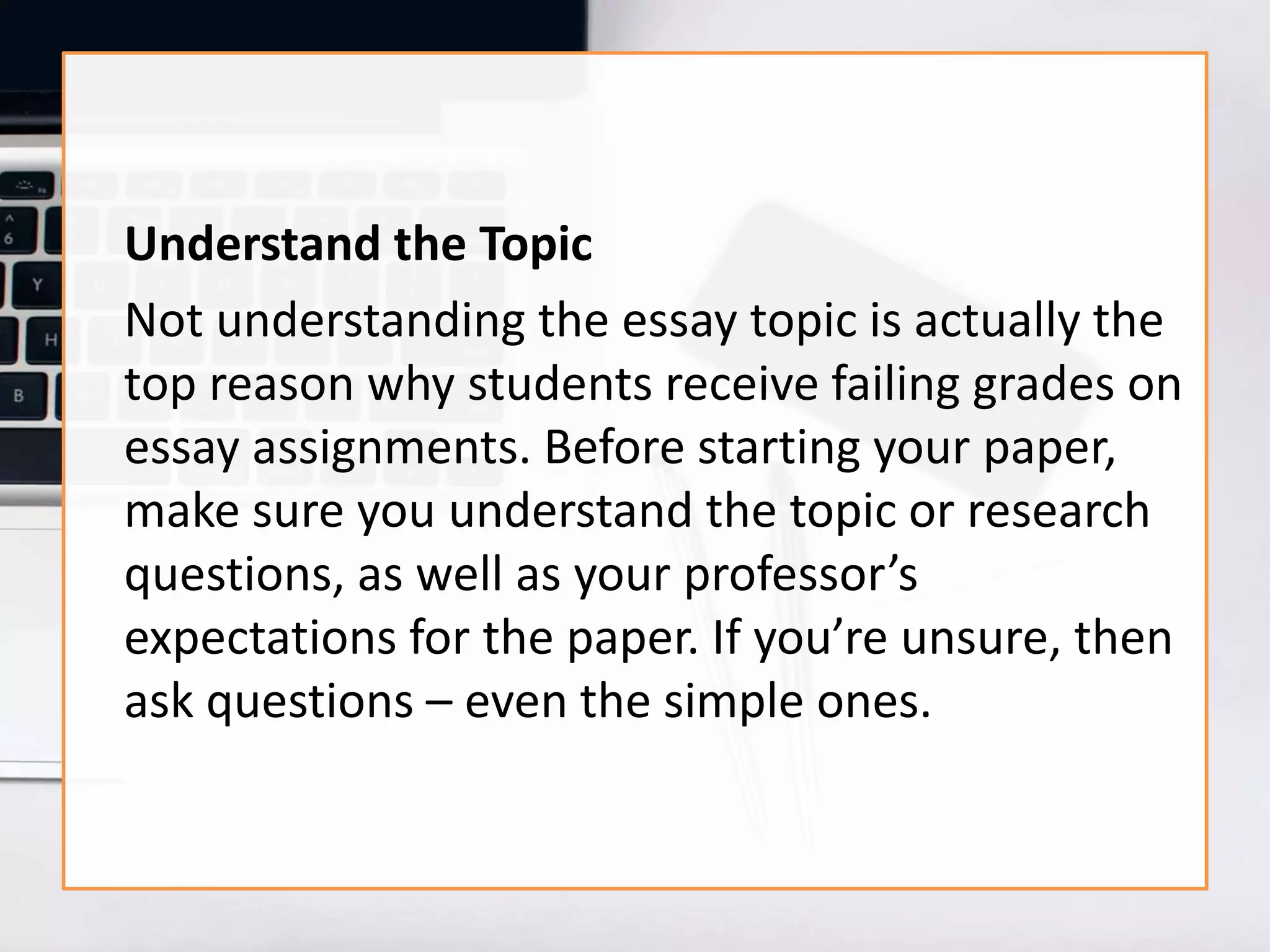 Understand the Topic
Not understanding the essay topic is actually the
top reason why students receive failing grades on
essay assignments. Before starting your paper,
make sure you understand the topic or research
questions, as well as your professor’s
expectations for the paper. If you’re unsure, then
ask questions – even the simple ones.
 