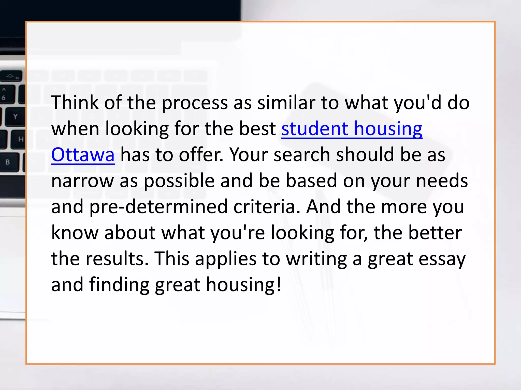 Think of the process as similar to what you'd do
when looking for the best student housing
Ottawa has to offer. Your search should be as
narrow as possible and be based on your needs
and pre-determined criteria. And the more you
know about what you're looking for, the better
the results. This applies to writing a great essay
and finding great housing!
 