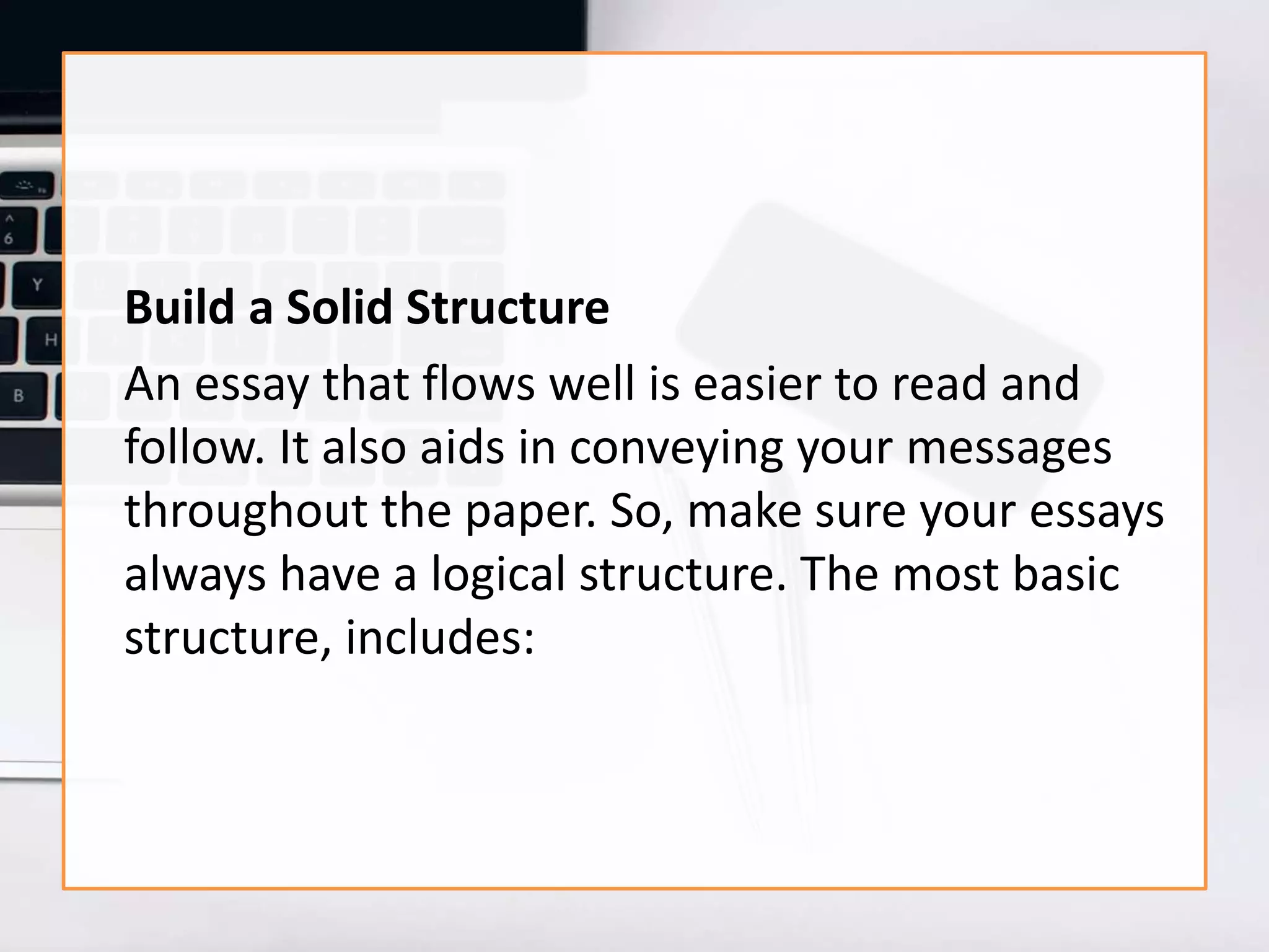 Build a Solid Structure
An essay that flows well is easier to read and
follow. It also aids in conveying your messages
throughout the paper. So, make sure your essays
always have a logical structure. The most basic
structure, includes:
 