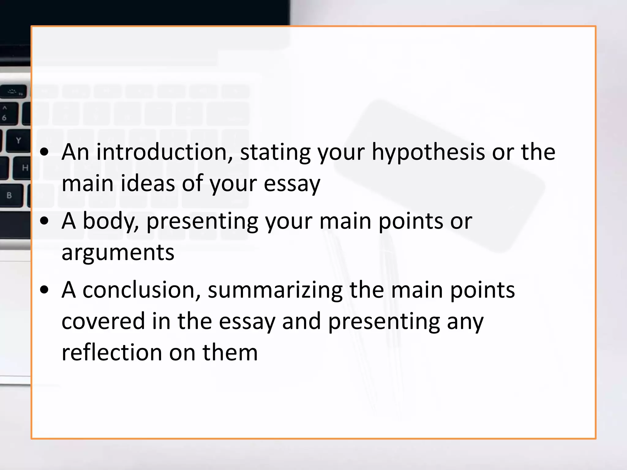 • An introduction, stating your hypothesis or the
main ideas of your essay
• A body, presenting your main points or
arguments
• A conclusion, summarizing the main points
covered in the essay and presenting any
reflection on them
 