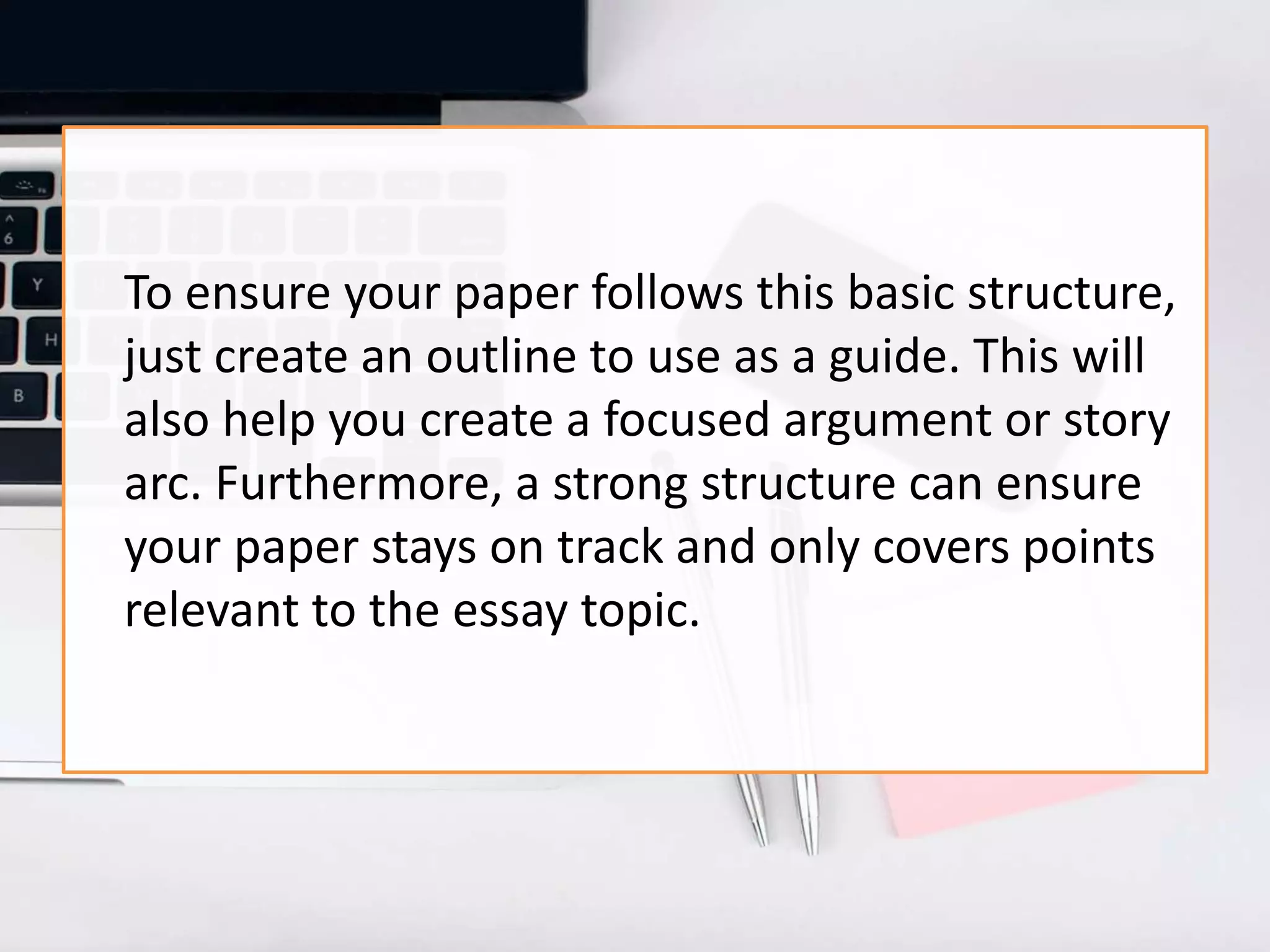 To ensure your paper follows this basic structure,
just create an outline to use as a guide. This will
also help you create a focused argument or story
arc. Furthermore, a strong structure can ensure
your paper stays on track and only covers points
relevant to the essay topic.
 
