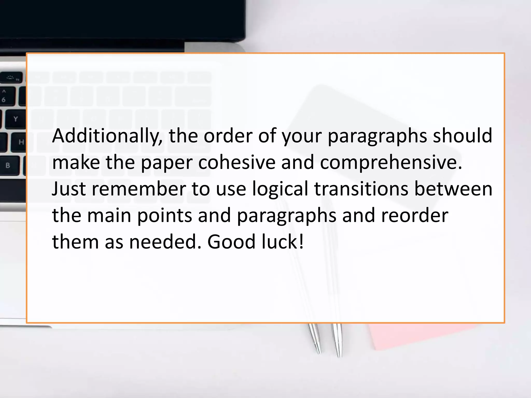Additionally, the order of your paragraphs should
make the paper cohesive and comprehensive.
Just remember to use logical transitions between
the main points and paragraphs and reorder
them as needed. Good luck!
 