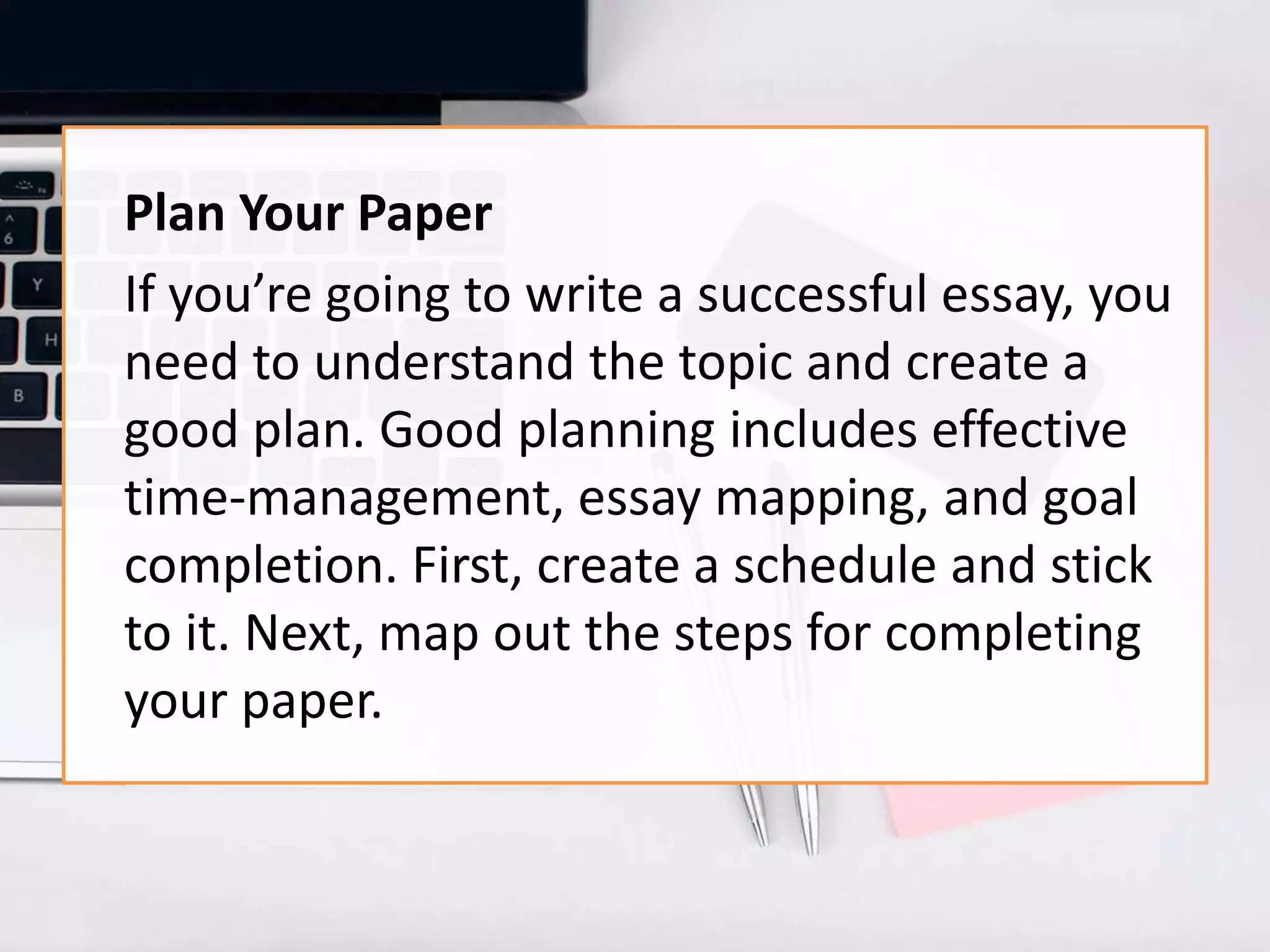 Plan Your Paper
If you’re going to write a successful essay, you
need to understand the topic and create a
good plan. Good planning includes effective
time-management, essay mapping, and goal
completion. First, create a schedule and stick
to it. Next, map out the steps for completing
your paper.
 