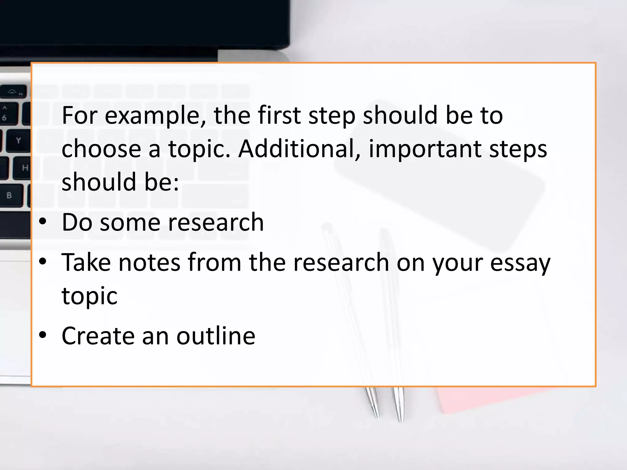 For example, the first step should be to
choose a topic. Additional, important steps
should be:
• Do some research
• Take notes from the research on your essay
topic
• Create an outline
 
