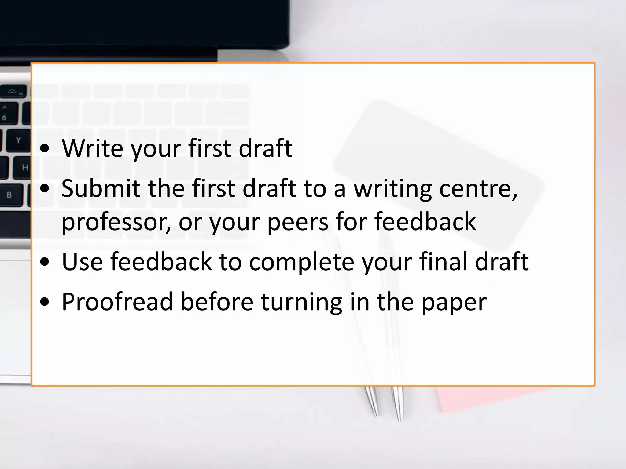 • Write your first draft
• Submit the first draft to a writing centre,
professor, or your peers for feedback
• Use feedback to complete your final draft
• Proofread before turning in the paper
 