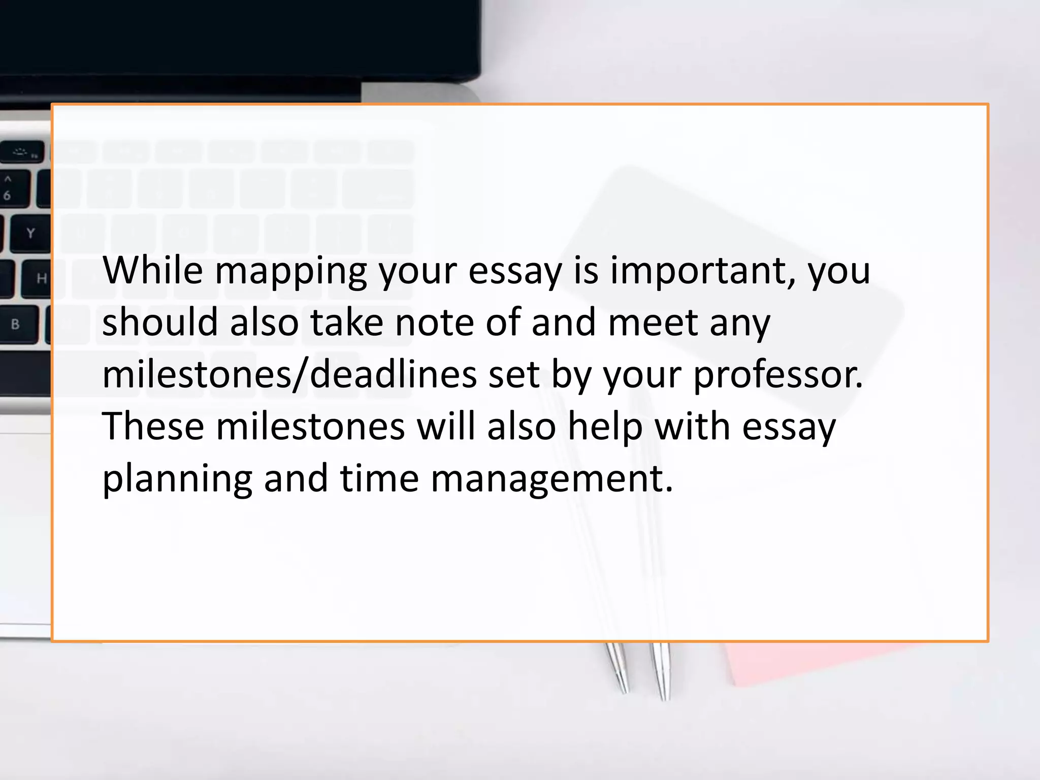 While mapping your essay is important, you
should also take note of and meet any
milestones/deadlines set by your professor.
These milestones will also help with essay
planning and time management.
 